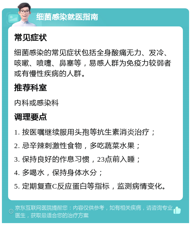 细菌感染就医指南 常见症状 细菌感染的常见症状包括全身酸痛无力、发冷、咳嗽、喷嚏、鼻塞等，易感人群为免疫力较弱者或有慢性疾病的人群。 推荐科室 内科或感染科 调理要点 1. 按医嘱继续服用头孢等抗生素消炎治疗； 2. 忌辛辣刺激性食物，多吃蔬菜水果； 3. 保持良好的作息习惯，23点前入睡； 4. 多喝水，保持身体水分； 5. 定期复查C反应蛋白等指标，监测病情变化。