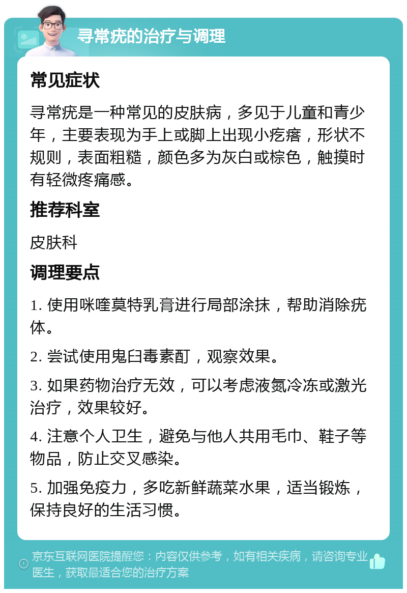 寻常疣的治疗与调理 常见症状 寻常疣是一种常见的皮肤病，多见于儿童和青少年，主要表现为手上或脚上出现小疙瘩，形状不规则，表面粗糙，颜色多为灰白或棕色，触摸时有轻微疼痛感。 推荐科室 皮肤科 调理要点 1. 使用咪喹莫特乳膏进行局部涂抹，帮助消除疣体。 2. 尝试使用鬼臼毒素酊，观察效果。 3. 如果药物治疗无效，可以考虑液氮冷冻或激光治疗，效果较好。 4. 注意个人卫生，避免与他人共用毛巾、鞋子等物品，防止交叉感染。 5. 加强免疫力，多吃新鲜蔬菜水果，适当锻炼，保持良好的生活习惯。