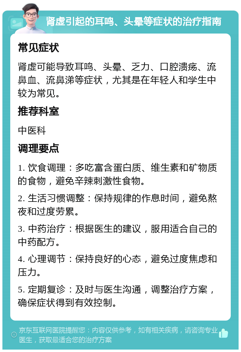 肾虚引起的耳鸣、头晕等症状的治疗指南 常见症状 肾虚可能导致耳鸣、头晕、乏力、口腔溃疡、流鼻血、流鼻涕等症状，尤其是在年轻人和学生中较为常见。 推荐科室 中医科 调理要点 1. 饮食调理：多吃富含蛋白质、维生素和矿物质的食物，避免辛辣刺激性食物。 2. 生活习惯调整：保持规律的作息时间，避免熬夜和过度劳累。 3. 中药治疗：根据医生的建议，服用适合自己的中药配方。 4. 心理调节：保持良好的心态，避免过度焦虑和压力。 5. 定期复诊：及时与医生沟通，调整治疗方案，确保症状得到有效控制。