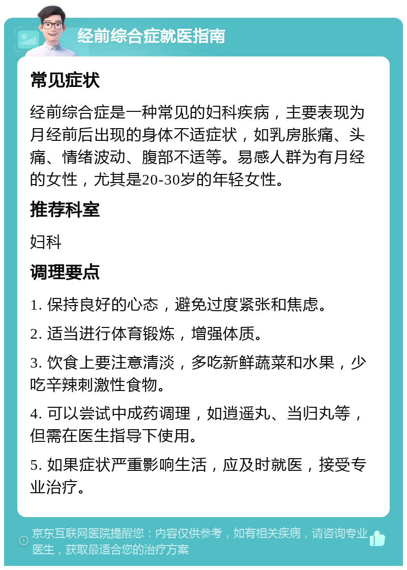 经前综合症就医指南 常见症状 经前综合症是一种常见的妇科疾病，主要表现为月经前后出现的身体不适症状，如乳房胀痛、头痛、情绪波动、腹部不适等。易感人群为有月经的女性，尤其是20-30岁的年轻女性。 推荐科室 妇科 调理要点 1. 保持良好的心态，避免过度紧张和焦虑。 2. 适当进行体育锻炼，增强体质。 3. 饮食上要注意清淡，多吃新鲜蔬菜和水果，少吃辛辣刺激性食物。 4. 可以尝试中成药调理，如逍遥丸、当归丸等，但需在医生指导下使用。 5. 如果症状严重影响生活，应及时就医，接受专业治疗。