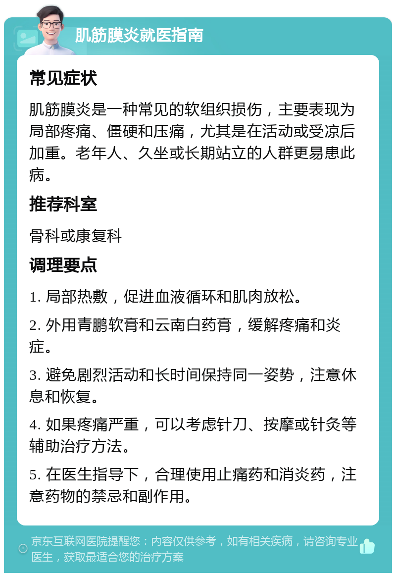 肌筋膜炎就医指南 常见症状 肌筋膜炎是一种常见的软组织损伤，主要表现为局部疼痛、僵硬和压痛，尤其是在活动或受凉后加重。老年人、久坐或长期站立的人群更易患此病。 推荐科室 骨科或康复科 调理要点 1. 局部热敷，促进血液循环和肌肉放松。 2. 外用青鹏软膏和云南白药膏，缓解疼痛和炎症。 3. 避免剧烈活动和长时间保持同一姿势，注意休息和恢复。 4. 如果疼痛严重，可以考虑针刀、按摩或针灸等辅助治疗方法。 5. 在医生指导下，合理使用止痛药和消炎药，注意药物的禁忌和副作用。