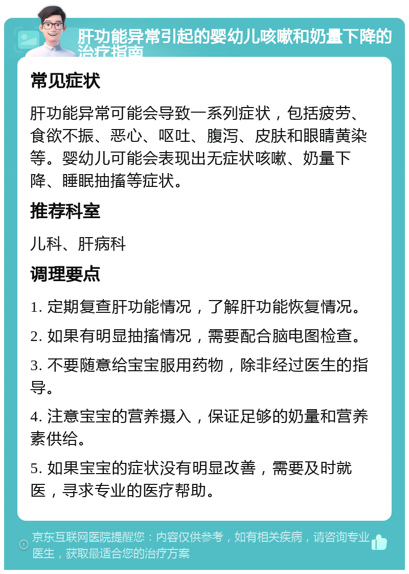 肝功能异常引起的婴幼儿咳嗽和奶量下降的治疗指南 常见症状 肝功能异常可能会导致一系列症状，包括疲劳、食欲不振、恶心、呕吐、腹泻、皮肤和眼睛黄染等。婴幼儿可能会表现出无症状咳嗽、奶量下降、睡眠抽搐等症状。 推荐科室 儿科、肝病科 调理要点 1. 定期复查肝功能情况，了解肝功能恢复情况。 2. 如果有明显抽搐情况，需要配合脑电图检查。 3. 不要随意给宝宝服用药物，除非经过医生的指导。 4. 注意宝宝的营养摄入，保证足够的奶量和营养素供给。 5. 如果宝宝的症状没有明显改善，需要及时就医，寻求专业的医疗帮助。