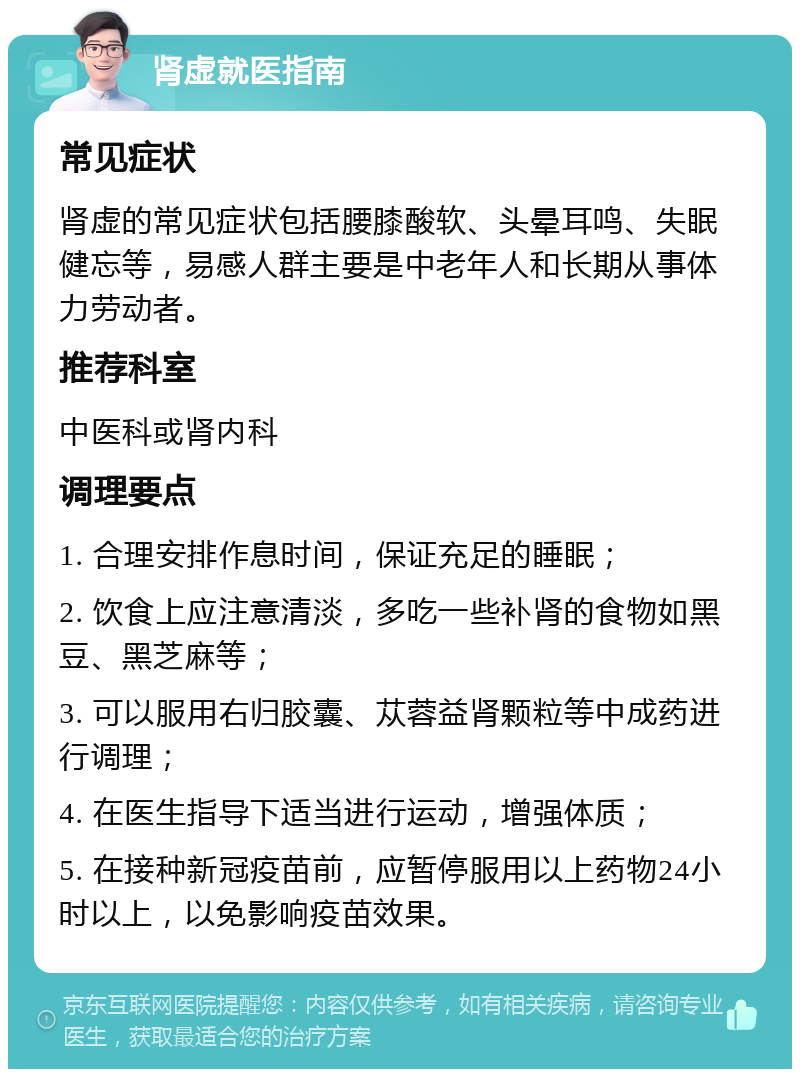 肾虚就医指南 常见症状 肾虚的常见症状包括腰膝酸软、头晕耳鸣、失眠健忘等，易感人群主要是中老年人和长期从事体力劳动者。 推荐科室 中医科或肾内科 调理要点 1. 合理安排作息时间，保证充足的睡眠； 2. 饮食上应注意清淡，多吃一些补肾的食物如黑豆、黑芝麻等； 3. 可以服用右归胶囊、苁蓉益肾颗粒等中成药进行调理； 4. 在医生指导下适当进行运动，增强体质； 5. 在接种新冠疫苗前，应暂停服用以上药物24小时以上，以免影响疫苗效果。