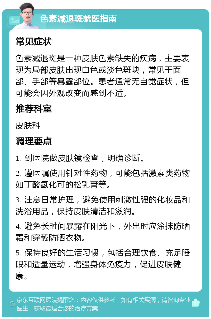 色素减退斑就医指南 常见症状 色素减退斑是一种皮肤色素缺失的疾病，主要表现为局部皮肤出现白色或淡色斑块，常见于面部、手部等暴露部位。患者通常无自觉症状，但可能会因外观改变而感到不适。 推荐科室 皮肤科 调理要点 1. 到医院做皮肤镜检查，明确诊断。 2. 遵医嘱使用针对性药物，可能包括激素类药物如丁酸氢化可的松乳膏等。 3. 注意日常护理，避免使用刺激性强的化妆品和洗浴用品，保持皮肤清洁和滋润。 4. 避免长时间暴露在阳光下，外出时应涂抹防晒霜和穿戴防晒衣物。 5. 保持良好的生活习惯，包括合理饮食、充足睡眠和适量运动，增强身体免疫力，促进皮肤健康。