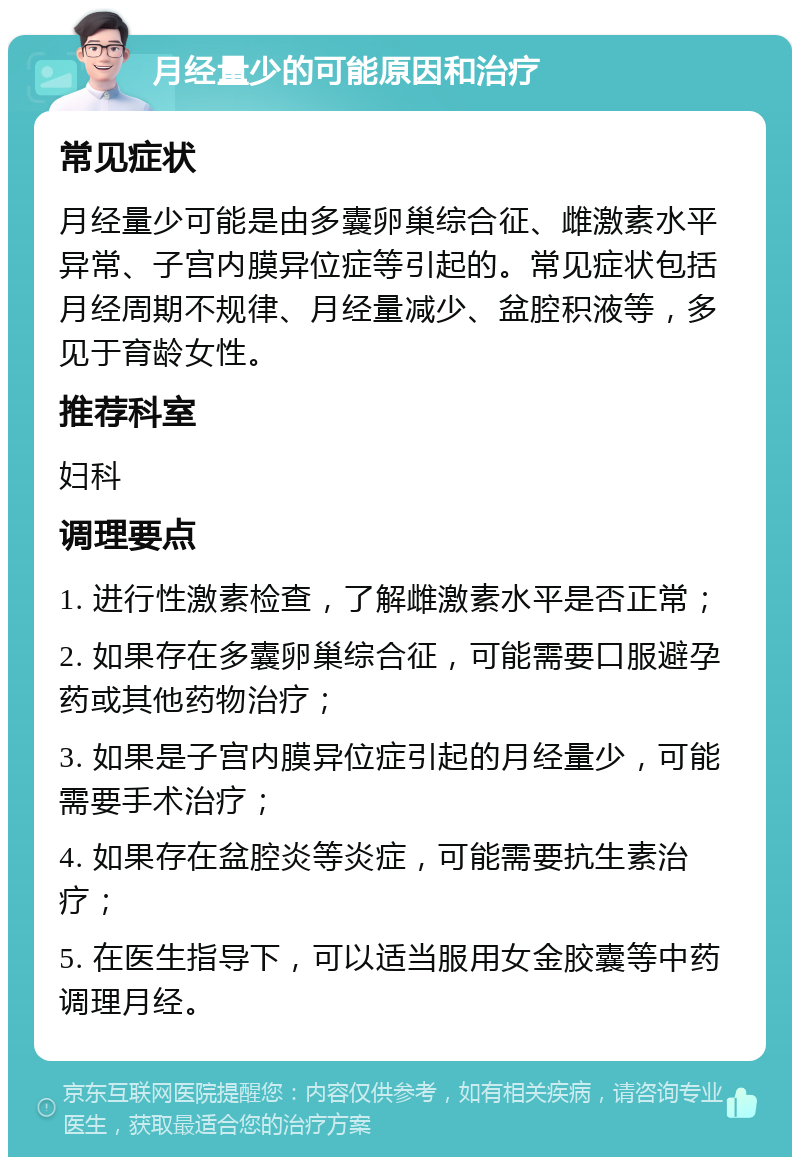 月经量少的可能原因和治疗 常见症状 月经量少可能是由多囊卵巢综合征、雌激素水平异常、子宫内膜异位症等引起的。常见症状包括月经周期不规律、月经量减少、盆腔积液等，多见于育龄女性。 推荐科室 妇科 调理要点 1. 进行性激素检查，了解雌激素水平是否正常； 2. 如果存在多囊卵巢综合征，可能需要口服避孕药或其他药物治疗； 3. 如果是子宫内膜异位症引起的月经量少，可能需要手术治疗； 4. 如果存在盆腔炎等炎症，可能需要抗生素治疗； 5. 在医生指导下，可以适当服用女金胶囊等中药调理月经。