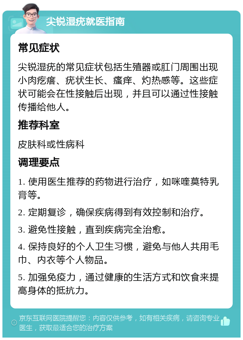 尖锐湿疣就医指南 常见症状 尖锐湿疣的常见症状包括生殖器或肛门周围出现小肉疙瘩、疣状生长、瘙痒、灼热感等。这些症状可能会在性接触后出现，并且可以通过性接触传播给他人。 推荐科室 皮肤科或性病科 调理要点 1. 使用医生推荐的药物进行治疗，如咪喹莫特乳膏等。 2. 定期复诊，确保疾病得到有效控制和治疗。 3. 避免性接触，直到疾病完全治愈。 4. 保持良好的个人卫生习惯，避免与他人共用毛巾、内衣等个人物品。 5. 加强免疫力，通过健康的生活方式和饮食来提高身体的抵抗力。