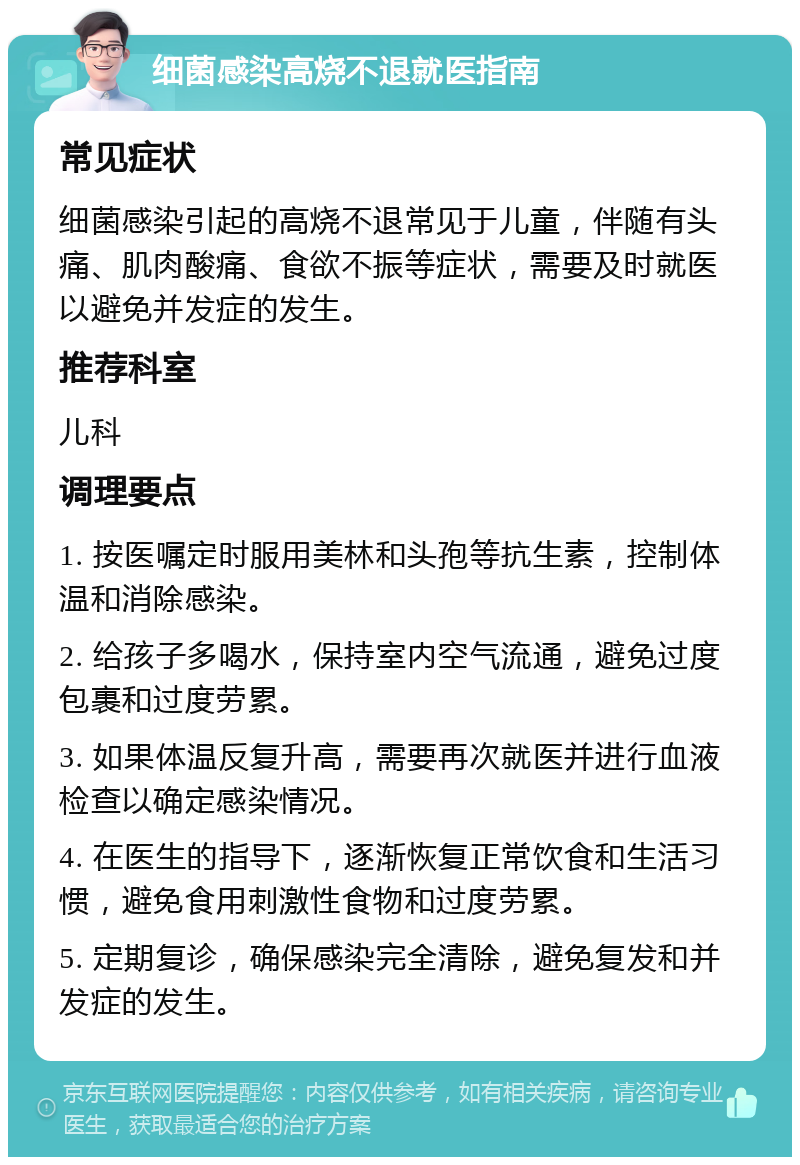 细菌感染高烧不退就医指南 常见症状 细菌感染引起的高烧不退常见于儿童，伴随有头痛、肌肉酸痛、食欲不振等症状，需要及时就医以避免并发症的发生。 推荐科室 儿科 调理要点 1. 按医嘱定时服用美林和头孢等抗生素，控制体温和消除感染。 2. 给孩子多喝水，保持室内空气流通，避免过度包裹和过度劳累。 3. 如果体温反复升高，需要再次就医并进行血液检查以确定感染情况。 4. 在医生的指导下，逐渐恢复正常饮食和生活习惯，避免食用刺激性食物和过度劳累。 5. 定期复诊，确保感染完全清除，避免复发和并发症的发生。