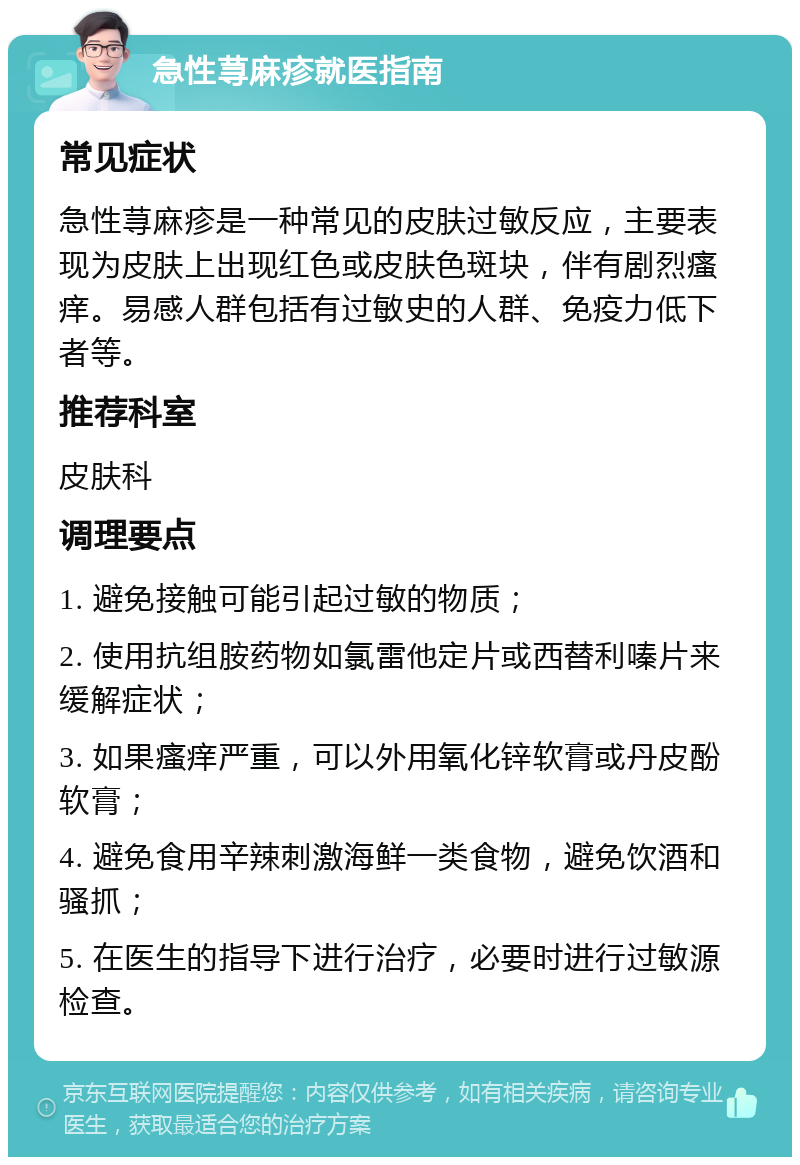 急性荨麻疹就医指南 常见症状 急性荨麻疹是一种常见的皮肤过敏反应，主要表现为皮肤上出现红色或皮肤色斑块，伴有剧烈瘙痒。易感人群包括有过敏史的人群、免疫力低下者等。 推荐科室 皮肤科 调理要点 1. 避免接触可能引起过敏的物质； 2. 使用抗组胺药物如氯雷他定片或西替利嗪片来缓解症状； 3. 如果瘙痒严重，可以外用氧化锌软膏或丹皮酚软膏； 4. 避免食用辛辣刺激海鲜一类食物，避免饮酒和骚抓； 5. 在医生的指导下进行治疗，必要时进行过敏源检查。