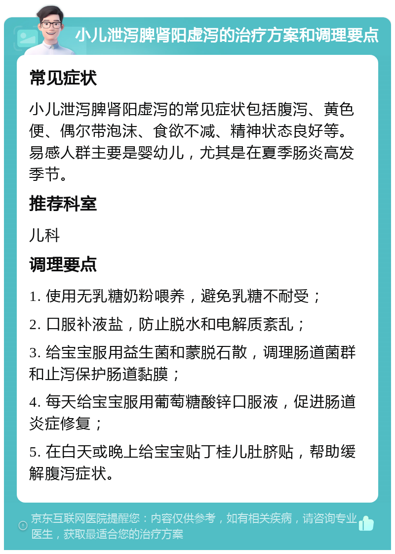 小儿泄泻脾肾阳虚泻的治疗方案和调理要点 常见症状 小儿泄泻脾肾阳虚泻的常见症状包括腹泻、黄色便、偶尔带泡沫、食欲不减、精神状态良好等。易感人群主要是婴幼儿，尤其是在夏季肠炎高发季节。 推荐科室 儿科 调理要点 1. 使用无乳糖奶粉喂养，避免乳糖不耐受； 2. 口服补液盐，防止脱水和电解质紊乱； 3. 给宝宝服用益生菌和蒙脱石散，调理肠道菌群和止泻保护肠道黏膜； 4. 每天给宝宝服用葡萄糖酸锌口服液，促进肠道炎症修复； 5. 在白天或晚上给宝宝贴丁桂儿肚脐贴，帮助缓解腹泻症状。