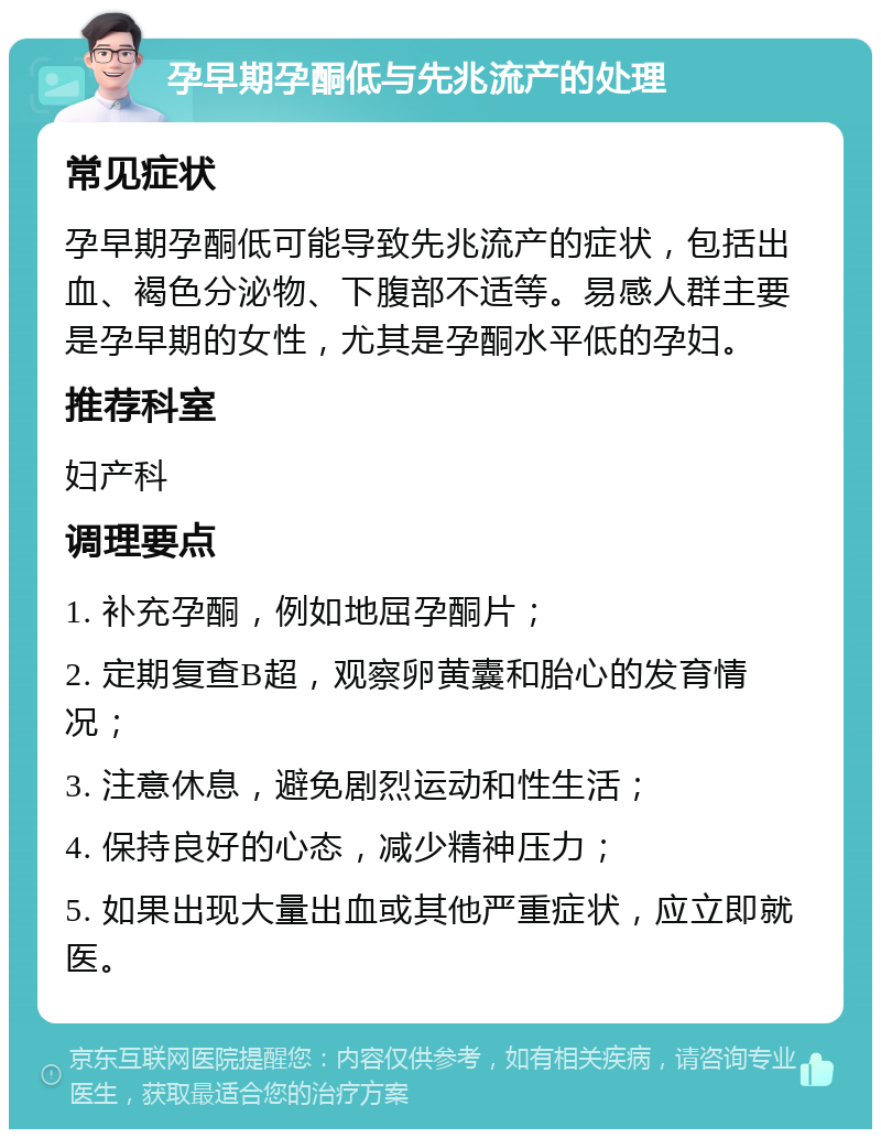 孕早期孕酮低与先兆流产的处理 常见症状 孕早期孕酮低可能导致先兆流产的症状，包括出血、褐色分泌物、下腹部不适等。易感人群主要是孕早期的女性，尤其是孕酮水平低的孕妇。 推荐科室 妇产科 调理要点 1. 补充孕酮，例如地屈孕酮片； 2. 定期复查B超，观察卵黄囊和胎心的发育情况； 3. 注意休息，避免剧烈运动和性生活； 4. 保持良好的心态，减少精神压力； 5. 如果出现大量出血或其他严重症状，应立即就医。