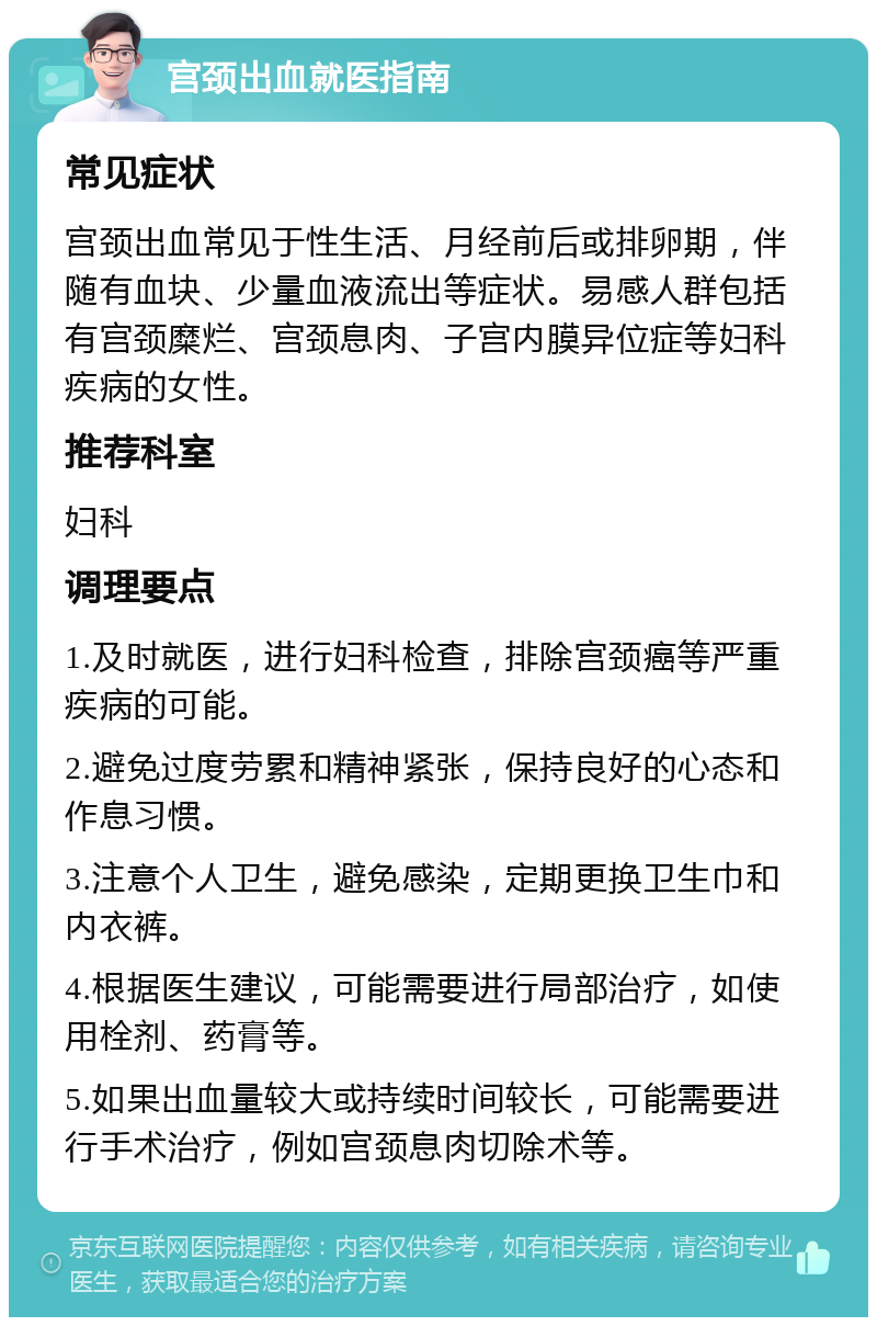 宫颈出血就医指南 常见症状 宫颈出血常见于性生活、月经前后或排卵期，伴随有血块、少量血液流出等症状。易感人群包括有宫颈糜烂、宫颈息肉、子宫内膜异位症等妇科疾病的女性。 推荐科室 妇科 调理要点 1.及时就医，进行妇科检查，排除宫颈癌等严重疾病的可能。 2.避免过度劳累和精神紧张，保持良好的心态和作息习惯。 3.注意个人卫生，避免感染，定期更换卫生巾和内衣裤。 4.根据医生建议，可能需要进行局部治疗，如使用栓剂、药膏等。 5.如果出血量较大或持续时间较长，可能需要进行手术治疗，例如宫颈息肉切除术等。