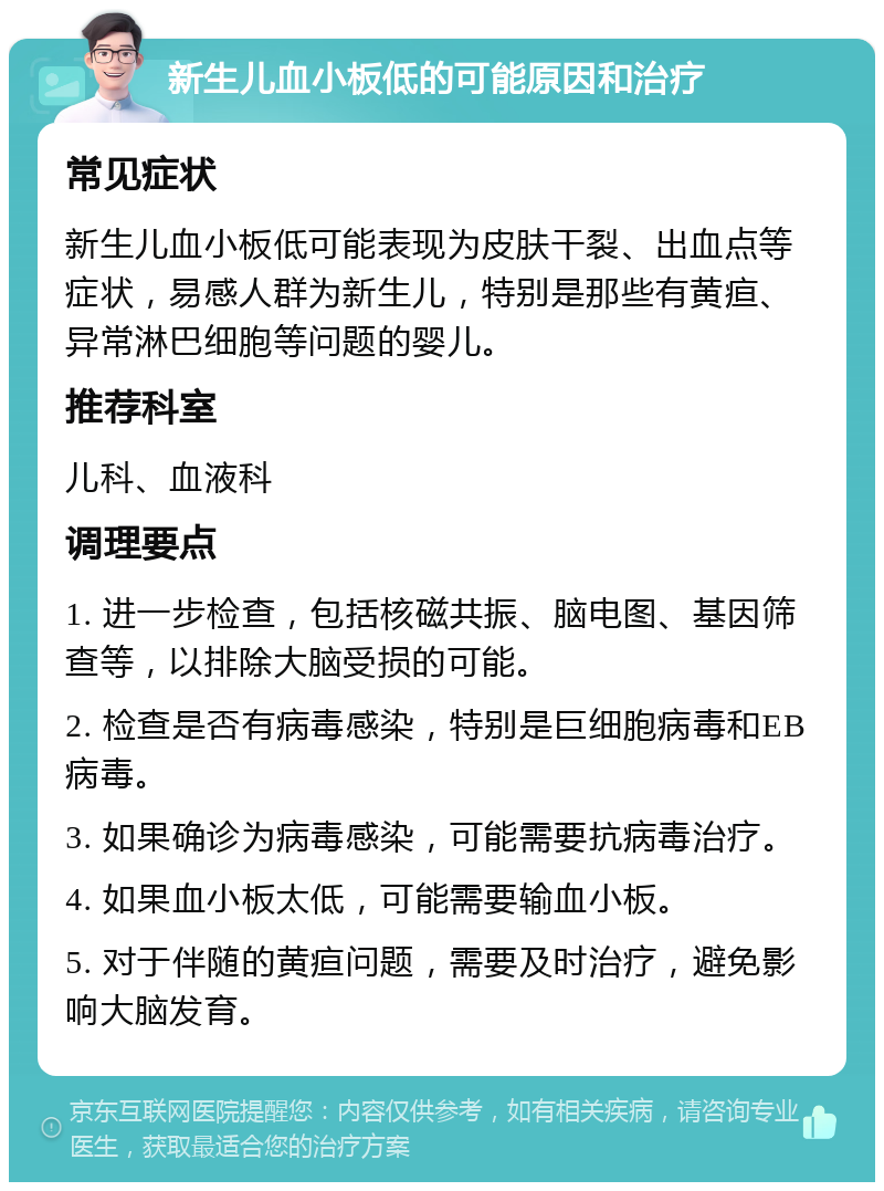 新生儿血小板低的可能原因和治疗 常见症状 新生儿血小板低可能表现为皮肤干裂、出血点等症状，易感人群为新生儿，特别是那些有黄疸、异常淋巴细胞等问题的婴儿。 推荐科室 儿科、血液科 调理要点 1. 进一步检查，包括核磁共振、脑电图、基因筛查等，以排除大脑受损的可能。 2. 检查是否有病毒感染，特别是巨细胞病毒和EB病毒。 3. 如果确诊为病毒感染，可能需要抗病毒治疗。 4. 如果血小板太低，可能需要输血小板。 5. 对于伴随的黄疸问题，需要及时治疗，避免影响大脑发育。