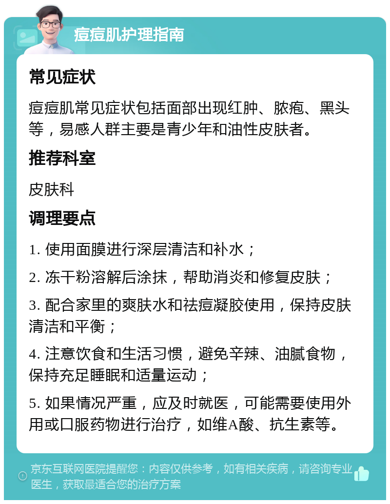 痘痘肌护理指南 常见症状 痘痘肌常见症状包括面部出现红肿、脓疱、黑头等，易感人群主要是青少年和油性皮肤者。 推荐科室 皮肤科 调理要点 1. 使用面膜进行深层清洁和补水； 2. 冻干粉溶解后涂抹，帮助消炎和修复皮肤； 3. 配合家里的爽肤水和祛痘凝胶使用，保持皮肤清洁和平衡； 4. 注意饮食和生活习惯，避免辛辣、油腻食物，保持充足睡眠和适量运动； 5. 如果情况严重，应及时就医，可能需要使用外用或口服药物进行治疗，如维A酸、抗生素等。