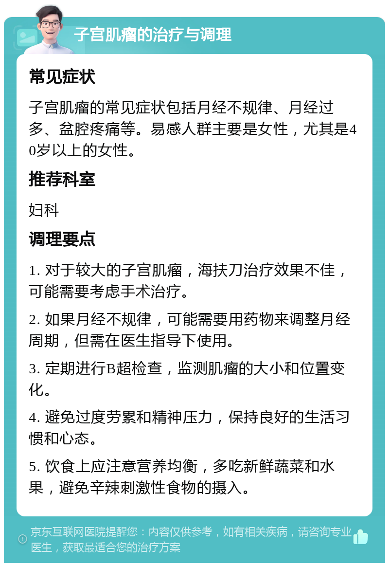 子宫肌瘤的治疗与调理 常见症状 子宫肌瘤的常见症状包括月经不规律、月经过多、盆腔疼痛等。易感人群主要是女性，尤其是40岁以上的女性。 推荐科室 妇科 调理要点 1. 对于较大的子宫肌瘤，海扶刀治疗效果不佳，可能需要考虑手术治疗。 2. 如果月经不规律，可能需要用药物来调整月经周期，但需在医生指导下使用。 3. 定期进行B超检查，监测肌瘤的大小和位置变化。 4. 避免过度劳累和精神压力，保持良好的生活习惯和心态。 5. 饮食上应注意营养均衡，多吃新鲜蔬菜和水果，避免辛辣刺激性食物的摄入。