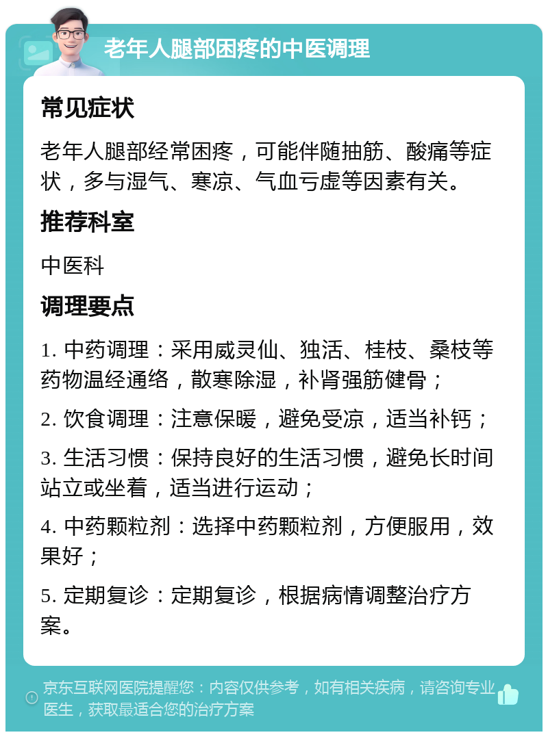 老年人腿部困疼的中医调理 常见症状 老年人腿部经常困疼，可能伴随抽筋、酸痛等症状，多与湿气、寒凉、气血亏虚等因素有关。 推荐科室 中医科 调理要点 1. 中药调理：采用威灵仙、独活、桂枝、桑枝等药物温经通络，散寒除湿，补肾强筋健骨； 2. 饮食调理：注意保暖，避免受凉，适当补钙； 3. 生活习惯：保持良好的生活习惯，避免长时间站立或坐着，适当进行运动； 4. 中药颗粒剂：选择中药颗粒剂，方便服用，效果好； 5. 定期复诊：定期复诊，根据病情调整治疗方案。