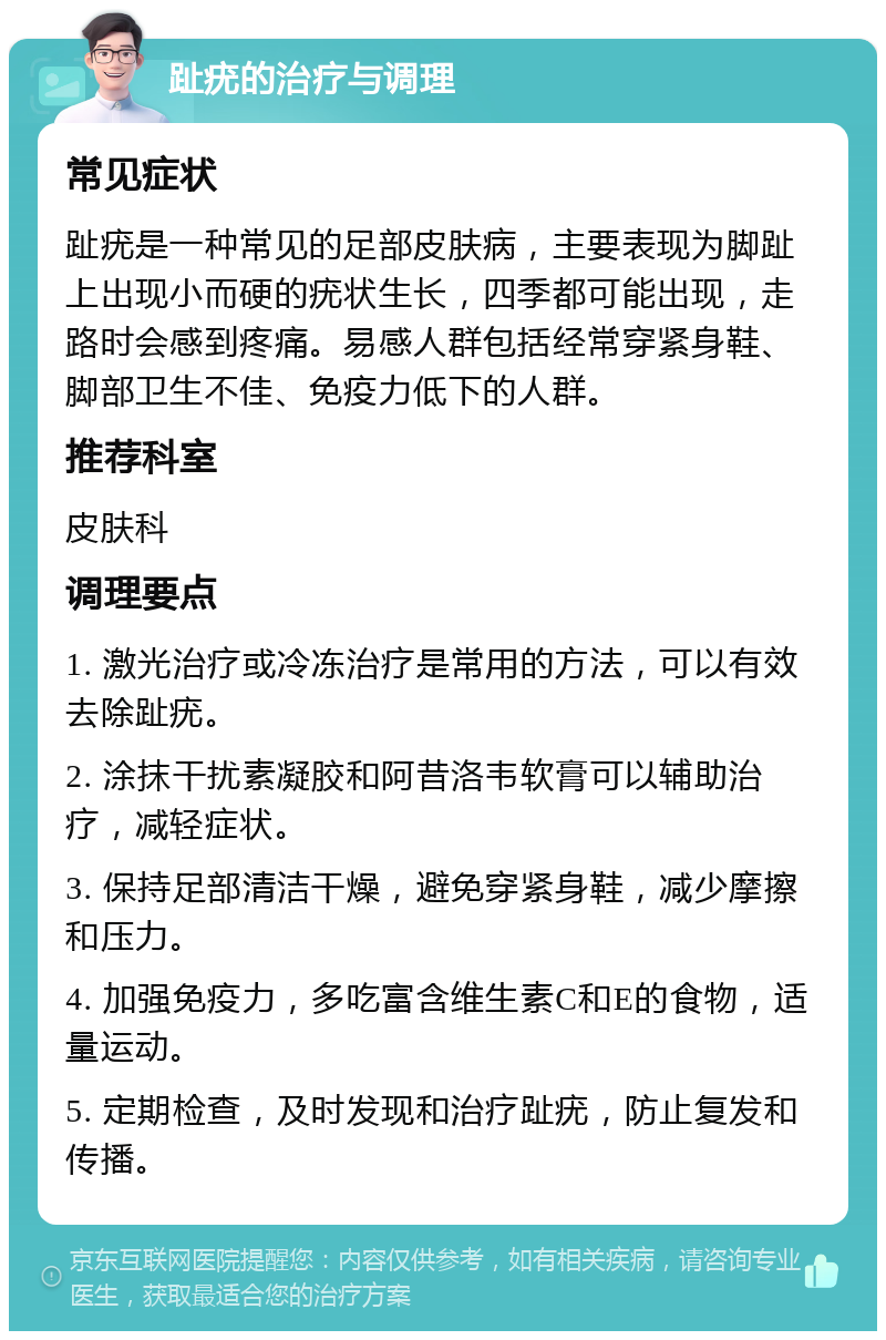 趾疣的治疗与调理 常见症状 趾疣是一种常见的足部皮肤病，主要表现为脚趾上出现小而硬的疣状生长，四季都可能出现，走路时会感到疼痛。易感人群包括经常穿紧身鞋、脚部卫生不佳、免疫力低下的人群。 推荐科室 皮肤科 调理要点 1. 激光治疗或冷冻治疗是常用的方法，可以有效去除趾疣。 2. 涂抹干扰素凝胶和阿昔洛韦软膏可以辅助治疗，减轻症状。 3. 保持足部清洁干燥，避免穿紧身鞋，减少摩擦和压力。 4. 加强免疫力，多吃富含维生素C和E的食物，适量运动。 5. 定期检查，及时发现和治疗趾疣，防止复发和传播。