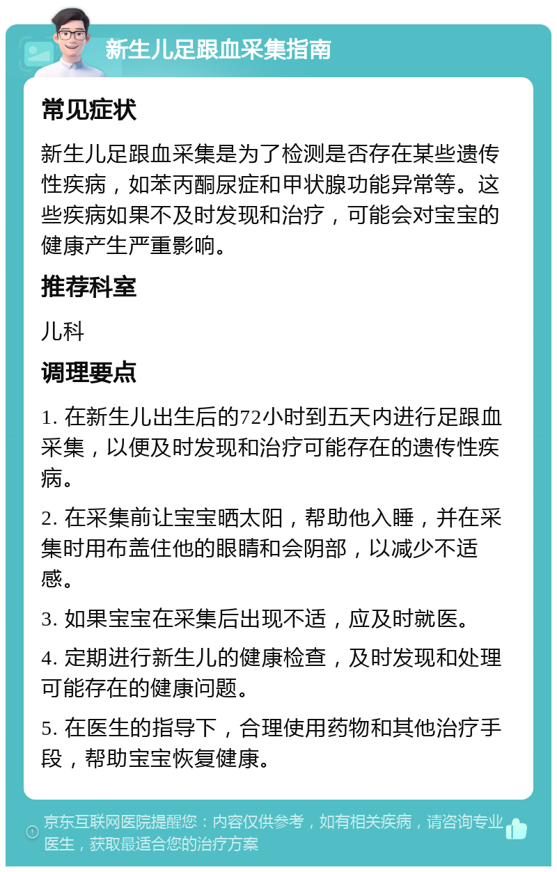 新生儿足跟血采集指南 常见症状 新生儿足跟血采集是为了检测是否存在某些遗传性疾病，如苯丙酮尿症和甲状腺功能异常等。这些疾病如果不及时发现和治疗，可能会对宝宝的健康产生严重影响。 推荐科室 儿科 调理要点 1. 在新生儿出生后的72小时到五天内进行足跟血采集，以便及时发现和治疗可能存在的遗传性疾病。 2. 在采集前让宝宝晒太阳，帮助他入睡，并在采集时用布盖住他的眼睛和会阴部，以减少不适感。 3. 如果宝宝在采集后出现不适，应及时就医。 4. 定期进行新生儿的健康检查，及时发现和处理可能存在的健康问题。 5. 在医生的指导下，合理使用药物和其他治疗手段，帮助宝宝恢复健康。