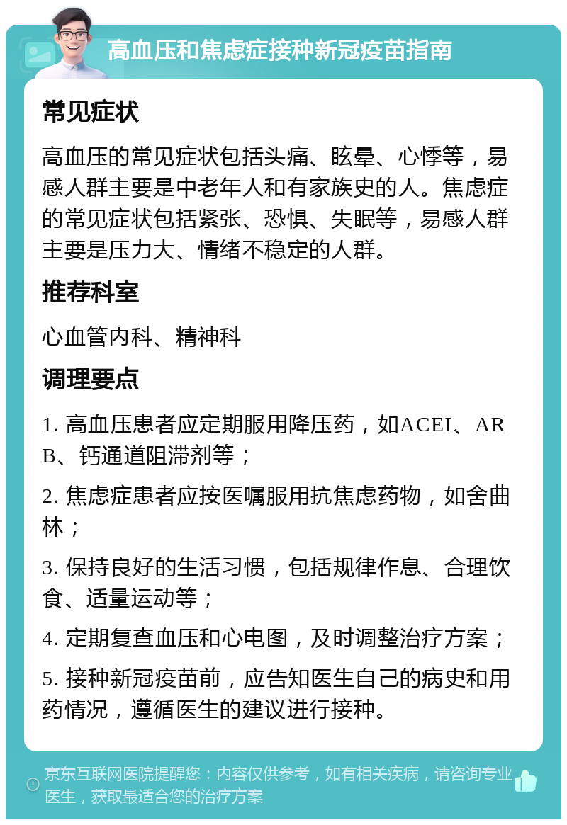 高血压和焦虑症接种新冠疫苗指南 常见症状 高血压的常见症状包括头痛、眩晕、心悸等，易感人群主要是中老年人和有家族史的人。焦虑症的常见症状包括紧张、恐惧、失眠等，易感人群主要是压力大、情绪不稳定的人群。 推荐科室 心血管内科、精神科 调理要点 1. 高血压患者应定期服用降压药，如ACEI、ARB、钙通道阻滞剂等； 2. 焦虑症患者应按医嘱服用抗焦虑药物，如舍曲林； 3. 保持良好的生活习惯，包括规律作息、合理饮食、适量运动等； 4. 定期复查血压和心电图，及时调整治疗方案； 5. 接种新冠疫苗前，应告知医生自己的病史和用药情况，遵循医生的建议进行接种。