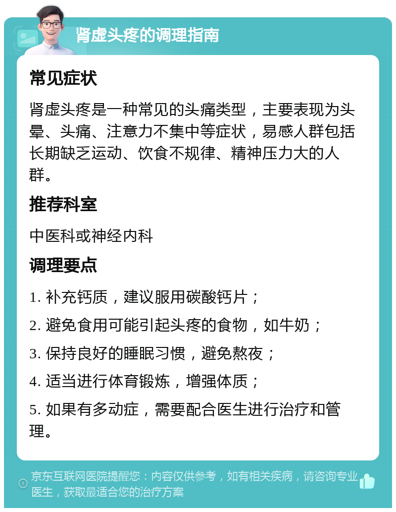 肾虚头疼的调理指南 常见症状 肾虚头疼是一种常见的头痛类型，主要表现为头晕、头痛、注意力不集中等症状，易感人群包括长期缺乏运动、饮食不规律、精神压力大的人群。 推荐科室 中医科或神经内科 调理要点 1. 补充钙质，建议服用碳酸钙片； 2. 避免食用可能引起头疼的食物，如牛奶； 3. 保持良好的睡眠习惯，避免熬夜； 4. 适当进行体育锻炼，增强体质； 5. 如果有多动症，需要配合医生进行治疗和管理。