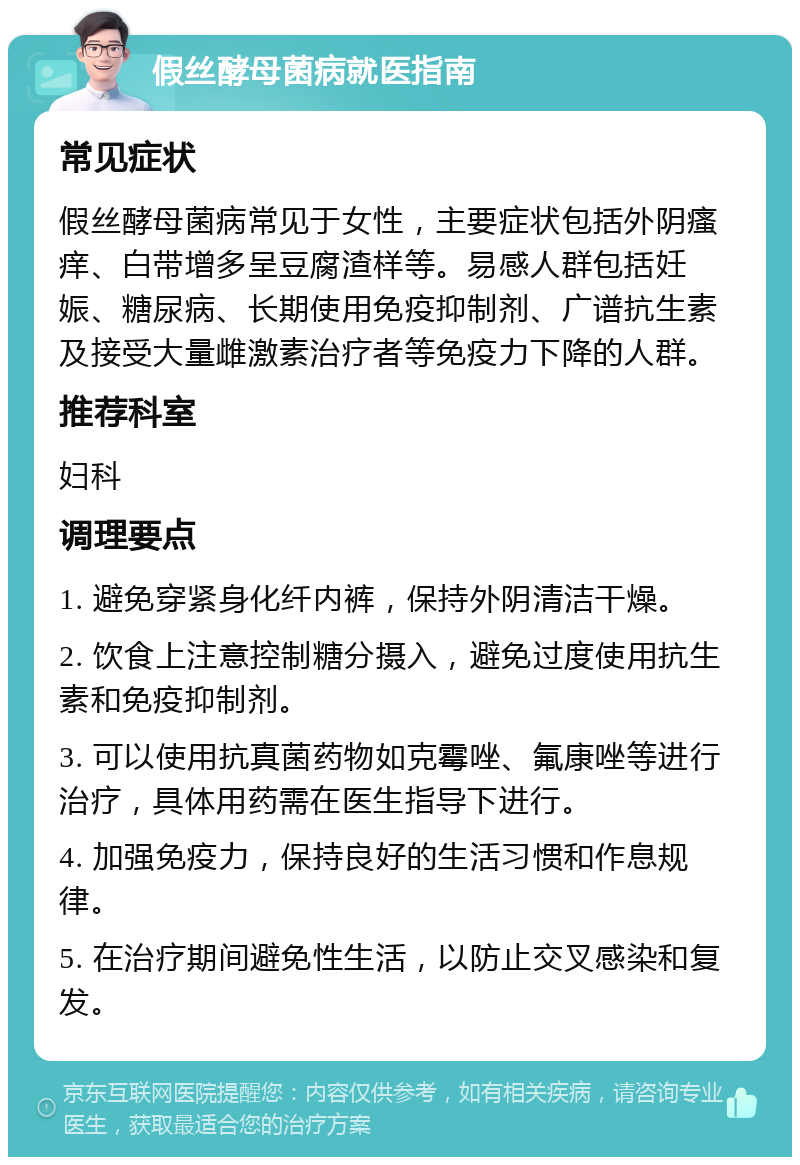 假丝酵母菌病就医指南 常见症状 假丝酵母菌病常见于女性，主要症状包括外阴瘙痒、白带增多呈豆腐渣样等。易感人群包括妊娠、糖尿病、长期使用免疫抑制剂、广谱抗生素及接受大量雌激素治疗者等免疫力下降的人群。 推荐科室 妇科 调理要点 1. 避免穿紧身化纤内裤，保持外阴清洁干燥。 2. 饮食上注意控制糖分摄入，避免过度使用抗生素和免疫抑制剂。 3. 可以使用抗真菌药物如克霉唑、氟康唑等进行治疗，具体用药需在医生指导下进行。 4. 加强免疫力，保持良好的生活习惯和作息规律。 5. 在治疗期间避免性生活，以防止交叉感染和复发。