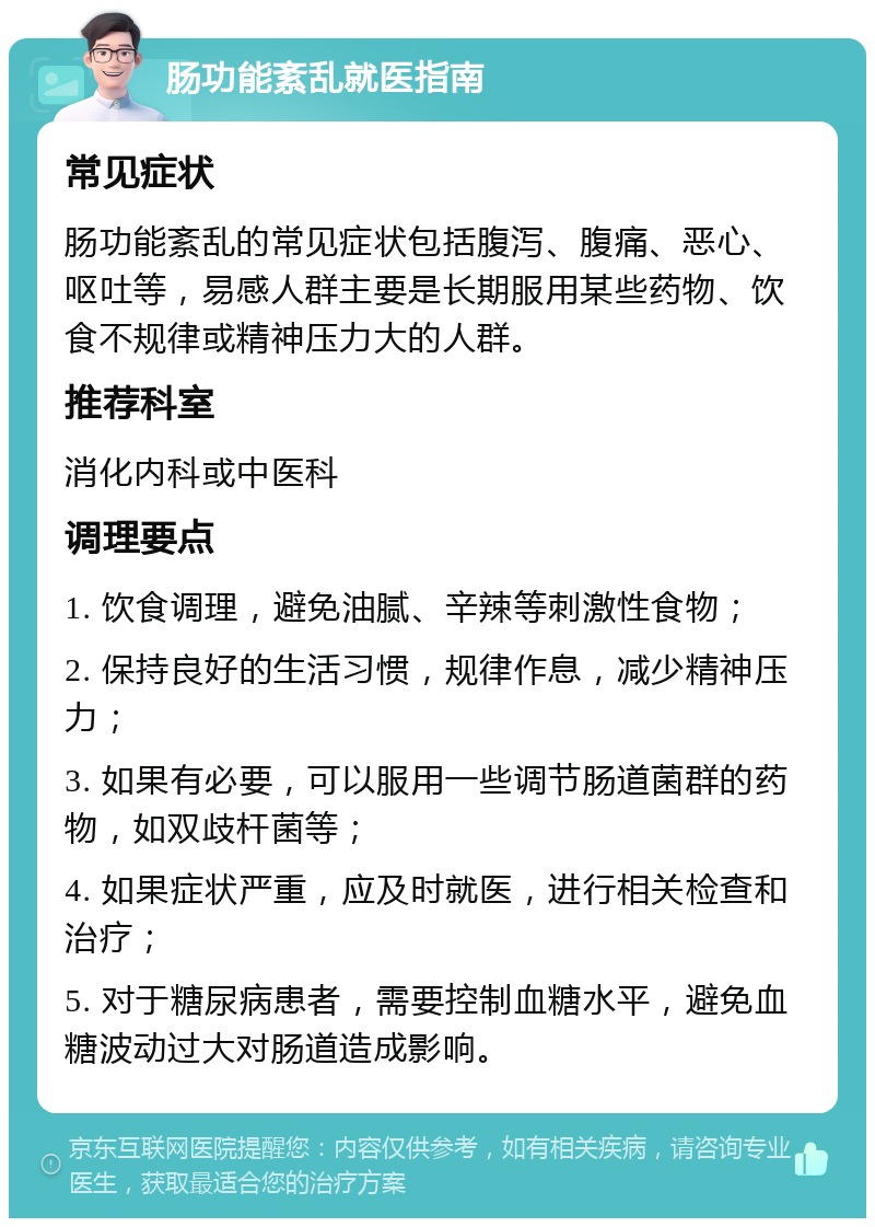 肠功能紊乱就医指南 常见症状 肠功能紊乱的常见症状包括腹泻、腹痛、恶心、呕吐等，易感人群主要是长期服用某些药物、饮食不规律或精神压力大的人群。 推荐科室 消化内科或中医科 调理要点 1. 饮食调理，避免油腻、辛辣等刺激性食物； 2. 保持良好的生活习惯，规律作息，减少精神压力； 3. 如果有必要，可以服用一些调节肠道菌群的药物，如双歧杆菌等； 4. 如果症状严重，应及时就医，进行相关检查和治疗； 5. 对于糖尿病患者，需要控制血糖水平，避免血糖波动过大对肠道造成影响。