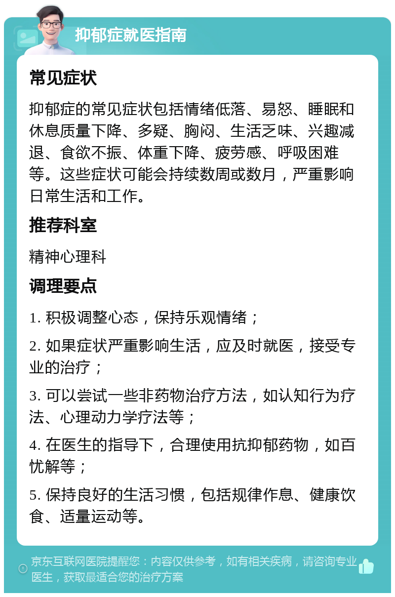 抑郁症就医指南 常见症状 抑郁症的常见症状包括情绪低落、易怒、睡眠和休息质量下降、多疑、胸闷、生活乏味、兴趣减退、食欲不振、体重下降、疲劳感、呼吸困难等。这些症状可能会持续数周或数月，严重影响日常生活和工作。 推荐科室 精神心理科 调理要点 1. 积极调整心态，保持乐观情绪； 2. 如果症状严重影响生活，应及时就医，接受专业的治疗； 3. 可以尝试一些非药物治疗方法，如认知行为疗法、心理动力学疗法等； 4. 在医生的指导下，合理使用抗抑郁药物，如百忧解等； 5. 保持良好的生活习惯，包括规律作息、健康饮食、适量运动等。