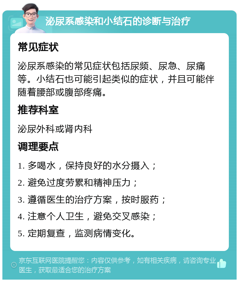 泌尿系感染和小结石的诊断与治疗 常见症状 泌尿系感染的常见症状包括尿频、尿急、尿痛等。小结石也可能引起类似的症状，并且可能伴随着腰部或腹部疼痛。 推荐科室 泌尿外科或肾内科 调理要点 1. 多喝水，保持良好的水分摄入； 2. 避免过度劳累和精神压力； 3. 遵循医生的治疗方案，按时服药； 4. 注意个人卫生，避免交叉感染； 5. 定期复查，监测病情变化。