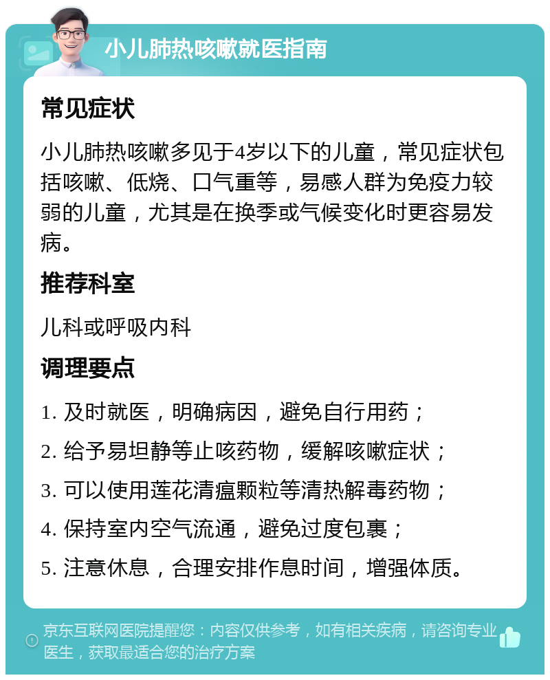 小儿肺热咳嗽就医指南 常见症状 小儿肺热咳嗽多见于4岁以下的儿童，常见症状包括咳嗽、低烧、口气重等，易感人群为免疫力较弱的儿童，尤其是在换季或气候变化时更容易发病。 推荐科室 儿科或呼吸内科 调理要点 1. 及时就医，明确病因，避免自行用药； 2. 给予易坦静等止咳药物，缓解咳嗽症状； 3. 可以使用莲花清瘟颗粒等清热解毒药物； 4. 保持室内空气流通，避免过度包裹； 5. 注意休息，合理安排作息时间，增强体质。