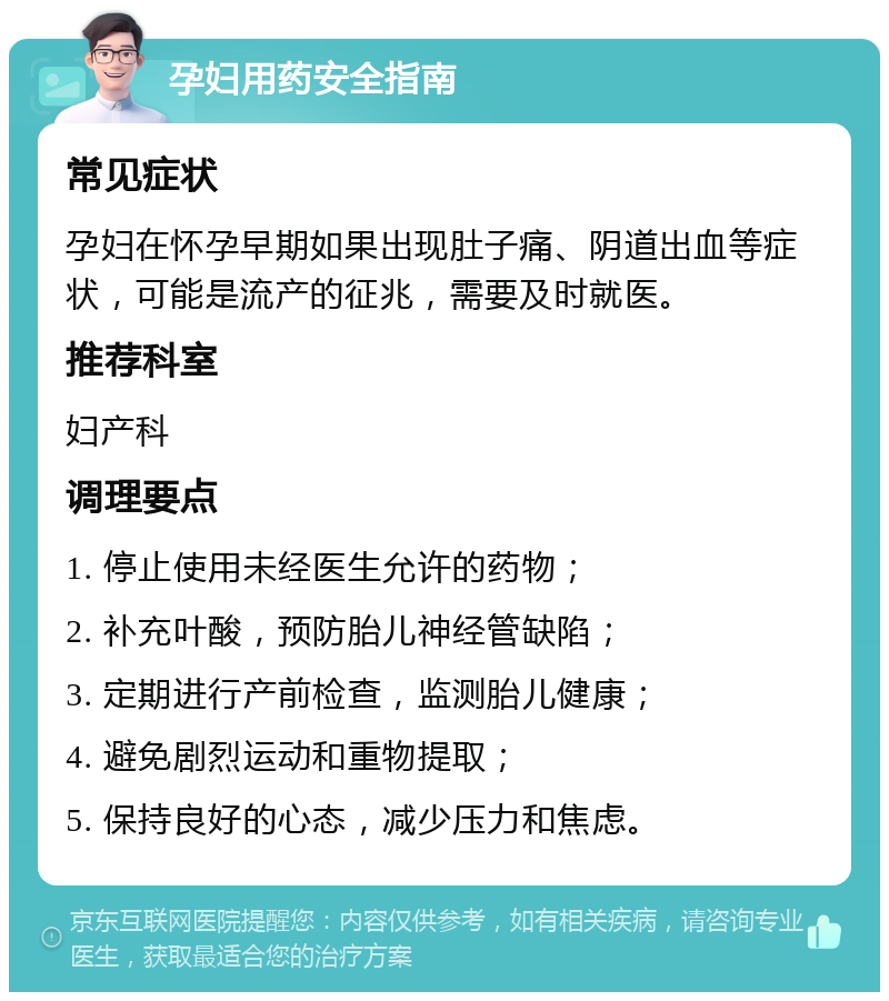 孕妇用药安全指南 常见症状 孕妇在怀孕早期如果出现肚子痛、阴道出血等症状，可能是流产的征兆，需要及时就医。 推荐科室 妇产科 调理要点 1. 停止使用未经医生允许的药物； 2. 补充叶酸，预防胎儿神经管缺陷； 3. 定期进行产前检查，监测胎儿健康； 4. 避免剧烈运动和重物提取； 5. 保持良好的心态，减少压力和焦虑。