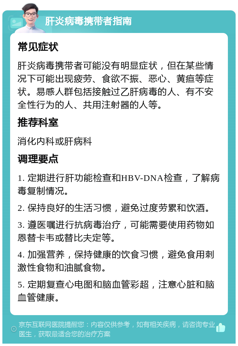 肝炎病毒携带者指南 常见症状 肝炎病毒携带者可能没有明显症状，但在某些情况下可能出现疲劳、食欲不振、恶心、黄疸等症状。易感人群包括接触过乙肝病毒的人、有不安全性行为的人、共用注射器的人等。 推荐科室 消化内科或肝病科 调理要点 1. 定期进行肝功能检查和HBV-DNA检查，了解病毒复制情况。 2. 保持良好的生活习惯，避免过度劳累和饮酒。 3. 遵医嘱进行抗病毒治疗，可能需要使用药物如恩替卡韦或替比夫定等。 4. 加强营养，保持健康的饮食习惯，避免食用刺激性食物和油腻食物。 5. 定期复查心电图和脑血管彩超，注意心脏和脑血管健康。