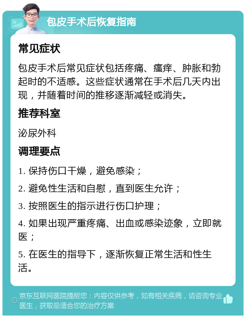 包皮手术后恢复指南 常见症状 包皮手术后常见症状包括疼痛、瘙痒、肿胀和勃起时的不适感。这些症状通常在手术后几天内出现，并随着时间的推移逐渐减轻或消失。 推荐科室 泌尿外科 调理要点 1. 保持伤口干燥，避免感染； 2. 避免性生活和自慰，直到医生允许； 3. 按照医生的指示进行伤口护理； 4. 如果出现严重疼痛、出血或感染迹象，立即就医； 5. 在医生的指导下，逐渐恢复正常生活和性生活。