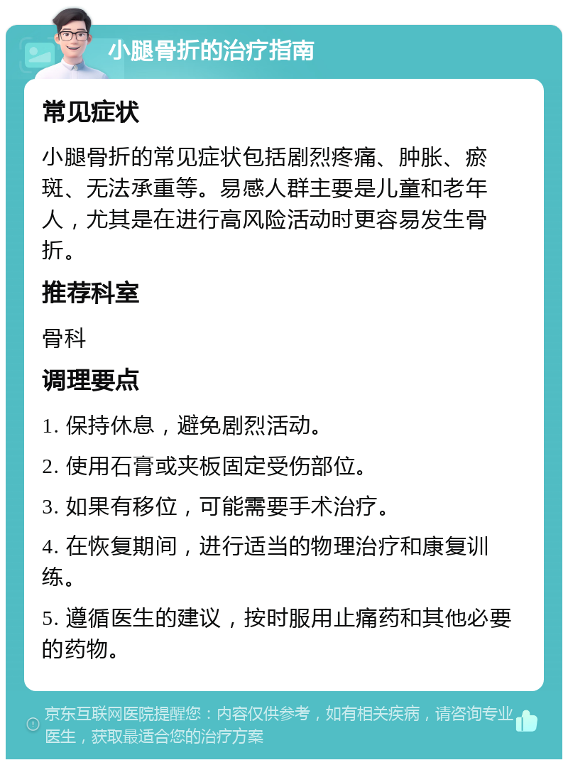 小腿骨折的治疗指南 常见症状 小腿骨折的常见症状包括剧烈疼痛、肿胀、瘀斑、无法承重等。易感人群主要是儿童和老年人，尤其是在进行高风险活动时更容易发生骨折。 推荐科室 骨科 调理要点 1. 保持休息，避免剧烈活动。 2. 使用石膏或夹板固定受伤部位。 3. 如果有移位，可能需要手术治疗。 4. 在恢复期间，进行适当的物理治疗和康复训练。 5. 遵循医生的建议，按时服用止痛药和其他必要的药物。