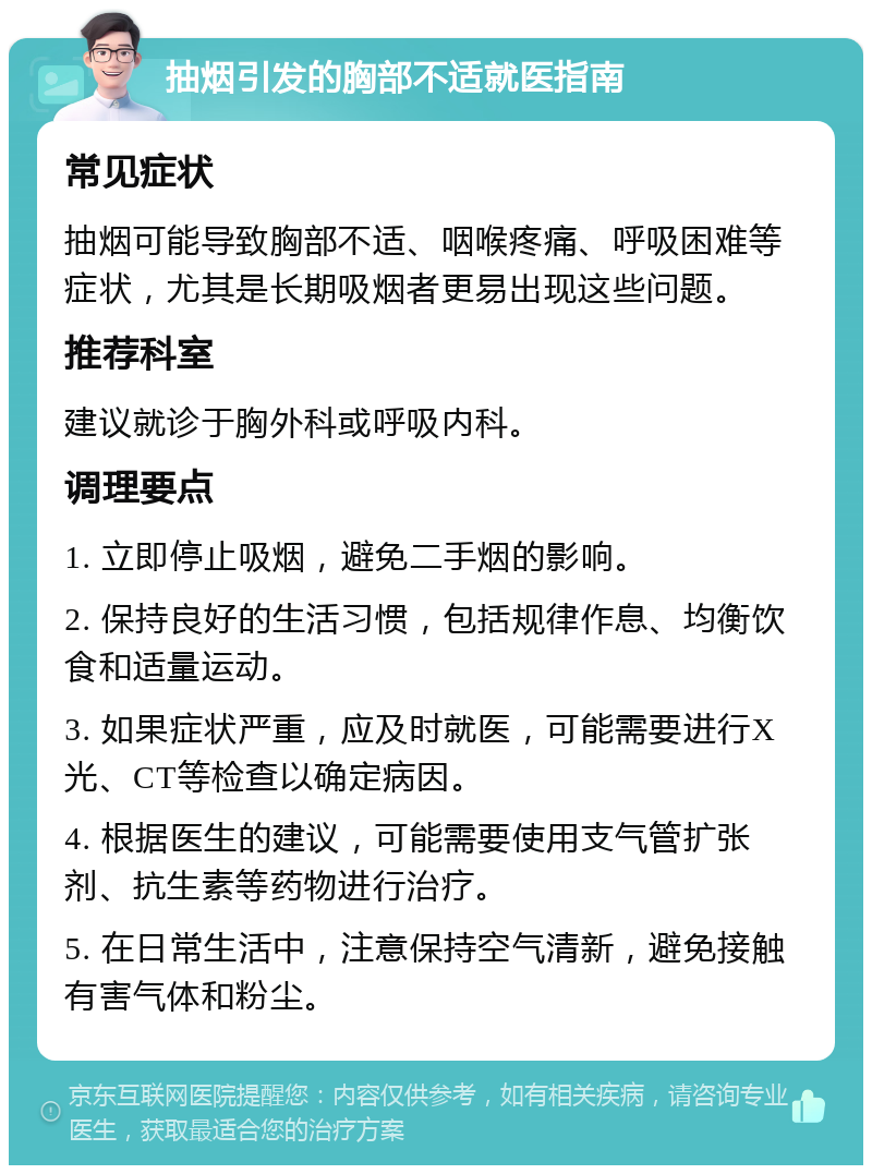 抽烟引发的胸部不适就医指南 常见症状 抽烟可能导致胸部不适、咽喉疼痛、呼吸困难等症状，尤其是长期吸烟者更易出现这些问题。 推荐科室 建议就诊于胸外科或呼吸内科。 调理要点 1. 立即停止吸烟，避免二手烟的影响。 2. 保持良好的生活习惯，包括规律作息、均衡饮食和适量运动。 3. 如果症状严重，应及时就医，可能需要进行X光、CT等检查以确定病因。 4. 根据医生的建议，可能需要使用支气管扩张剂、抗生素等药物进行治疗。 5. 在日常生活中，注意保持空气清新，避免接触有害气体和粉尘。