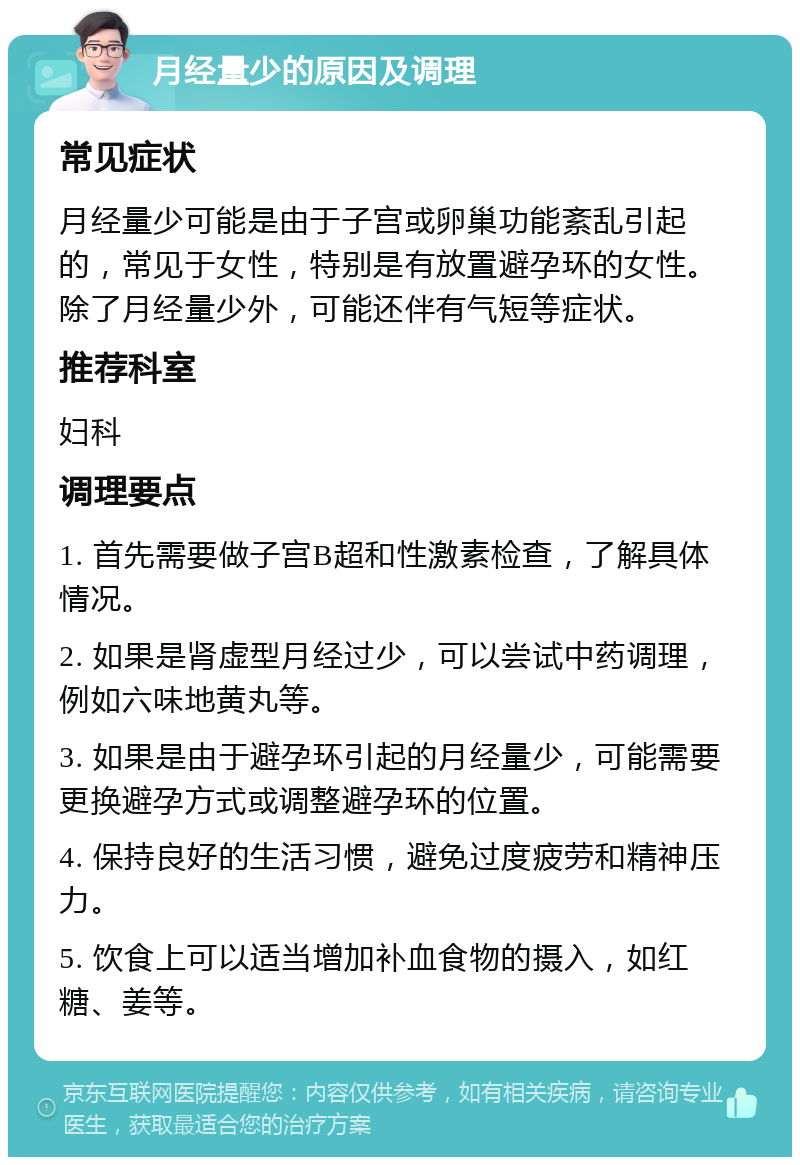 月经量少的原因及调理 常见症状 月经量少可能是由于子宫或卵巢功能紊乱引起的，常见于女性，特别是有放置避孕环的女性。除了月经量少外，可能还伴有气短等症状。 推荐科室 妇科 调理要点 1. 首先需要做子宫B超和性激素检查，了解具体情况。 2. 如果是肾虚型月经过少，可以尝试中药调理，例如六味地黄丸等。 3. 如果是由于避孕环引起的月经量少，可能需要更换避孕方式或调整避孕环的位置。 4. 保持良好的生活习惯，避免过度疲劳和精神压力。 5. 饮食上可以适当增加补血食物的摄入，如红糖、姜等。