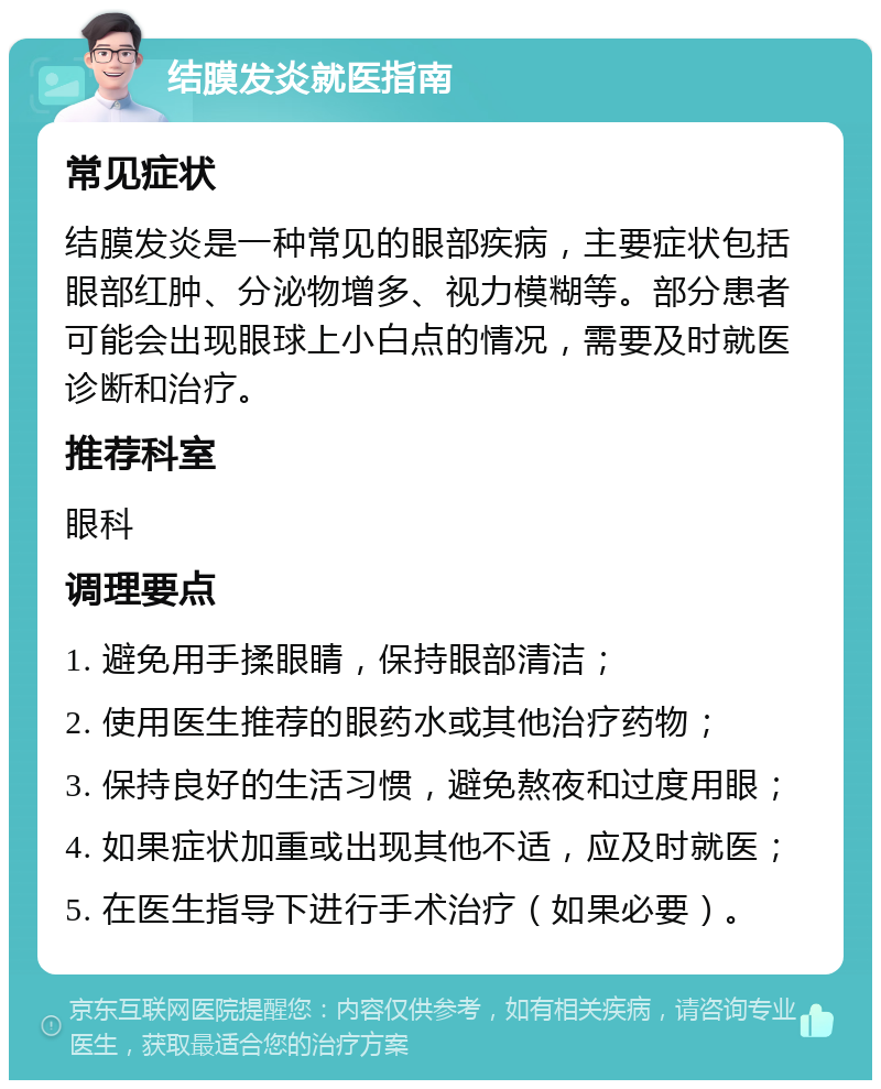 结膜发炎就医指南 常见症状 结膜发炎是一种常见的眼部疾病，主要症状包括眼部红肿、分泌物增多、视力模糊等。部分患者可能会出现眼球上小白点的情况，需要及时就医诊断和治疗。 推荐科室 眼科 调理要点 1. 避免用手揉眼睛，保持眼部清洁； 2. 使用医生推荐的眼药水或其他治疗药物； 3. 保持良好的生活习惯，避免熬夜和过度用眼； 4. 如果症状加重或出现其他不适，应及时就医； 5. 在医生指导下进行手术治疗（如果必要）。