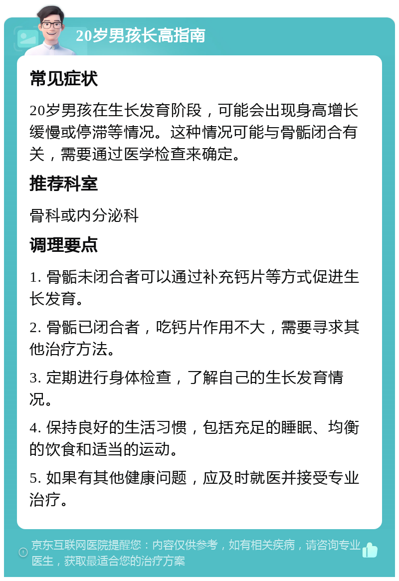 20岁男孩长高指南 常见症状 20岁男孩在生长发育阶段，可能会出现身高增长缓慢或停滞等情况。这种情况可能与骨骺闭合有关，需要通过医学检查来确定。 推荐科室 骨科或内分泌科 调理要点 1. 骨骺未闭合者可以通过补充钙片等方式促进生长发育。 2. 骨骺已闭合者，吃钙片作用不大，需要寻求其他治疗方法。 3. 定期进行身体检查，了解自己的生长发育情况。 4. 保持良好的生活习惯，包括充足的睡眠、均衡的饮食和适当的运动。 5. 如果有其他健康问题，应及时就医并接受专业治疗。