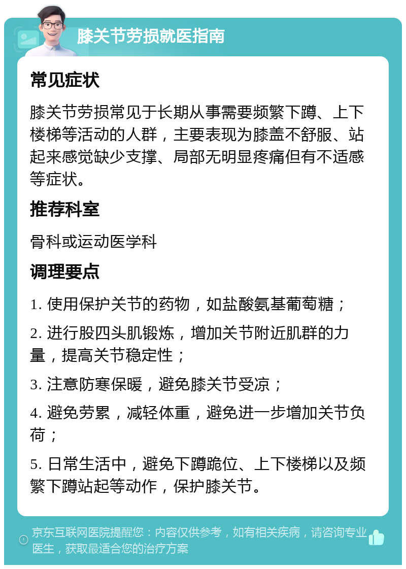 膝关节劳损就医指南 常见症状 膝关节劳损常见于长期从事需要频繁下蹲、上下楼梯等活动的人群，主要表现为膝盖不舒服、站起来感觉缺少支撑、局部无明显疼痛但有不适感等症状。 推荐科室 骨科或运动医学科 调理要点 1. 使用保护关节的药物，如盐酸氨基葡萄糖； 2. 进行股四头肌锻炼，增加关节附近肌群的力量，提高关节稳定性； 3. 注意防寒保暖，避免膝关节受凉； 4. 避免劳累，减轻体重，避免进一步增加关节负荷； 5. 日常生活中，避免下蹲跪位、上下楼梯以及频繁下蹲站起等动作，保护膝关节。