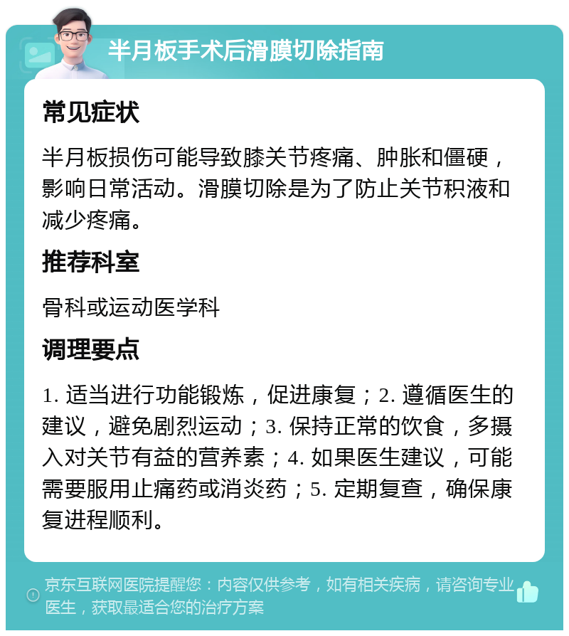 半月板手术后滑膜切除指南 常见症状 半月板损伤可能导致膝关节疼痛、肿胀和僵硬，影响日常活动。滑膜切除是为了防止关节积液和减少疼痛。 推荐科室 骨科或运动医学科 调理要点 1. 适当进行功能锻炼，促进康复；2. 遵循医生的建议，避免剧烈运动；3. 保持正常的饮食，多摄入对关节有益的营养素；4. 如果医生建议，可能需要服用止痛药或消炎药；5. 定期复查，确保康复进程顺利。