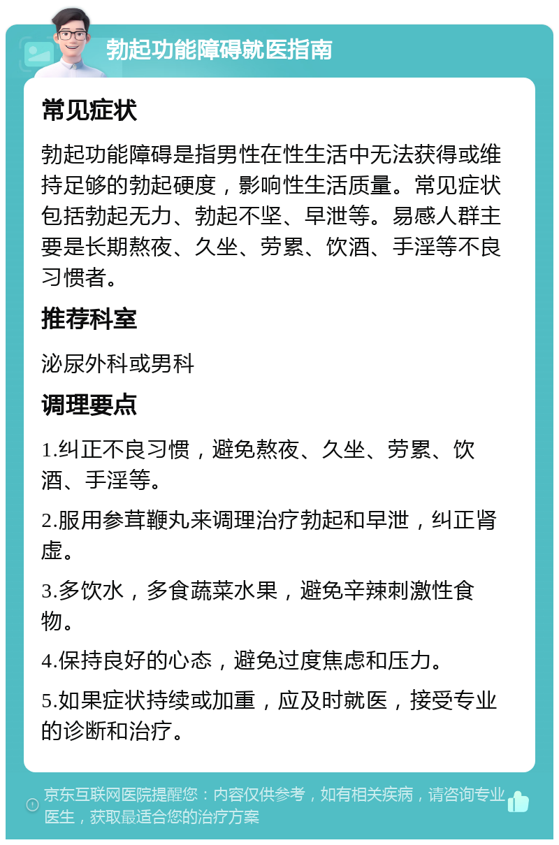 勃起功能障碍就医指南 常见症状 勃起功能障碍是指男性在性生活中无法获得或维持足够的勃起硬度，影响性生活质量。常见症状包括勃起无力、勃起不坚、早泄等。易感人群主要是长期熬夜、久坐、劳累、饮酒、手淫等不良习惯者。 推荐科室 泌尿外科或男科 调理要点 1.纠正不良习惯，避免熬夜、久坐、劳累、饮酒、手淫等。 2.服用参茸鞭丸来调理治疗勃起和早泄，纠正肾虚。 3.多饮水，多食蔬菜水果，避免辛辣刺激性食物。 4.保持良好的心态，避免过度焦虑和压力。 5.如果症状持续或加重，应及时就医，接受专业的诊断和治疗。