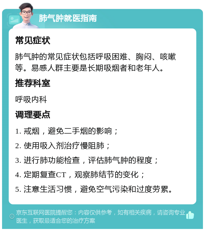 肺气肿就医指南 常见症状 肺气肿的常见症状包括呼吸困难、胸闷、咳嗽等。易感人群主要是长期吸烟者和老年人。 推荐科室 呼吸内科 调理要点 1. 戒烟，避免二手烟的影响； 2. 使用吸入剂治疗慢阻肺； 3. 进行肺功能检查，评估肺气肿的程度； 4. 定期复查CT，观察肺结节的变化； 5. 注意生活习惯，避免空气污染和过度劳累。