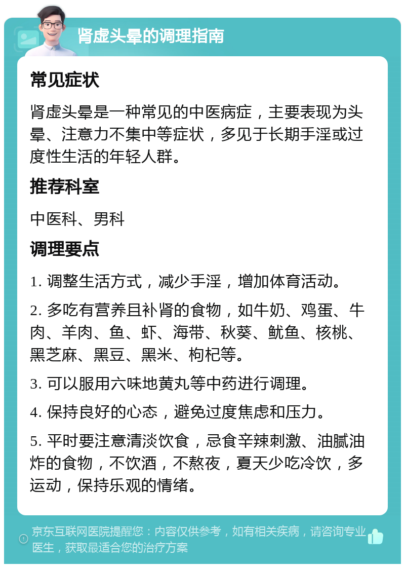 肾虚头晕的调理指南 常见症状 肾虚头晕是一种常见的中医病症，主要表现为头晕、注意力不集中等症状，多见于长期手淫或过度性生活的年轻人群。 推荐科室 中医科、男科 调理要点 1. 调整生活方式，减少手淫，增加体育活动。 2. 多吃有营养且补肾的食物，如牛奶、鸡蛋、牛肉、羊肉、鱼、虾、海带、秋葵、鱿鱼、核桃、黑芝麻、黑豆、黑米、枸杞等。 3. 可以服用六味地黄丸等中药进行调理。 4. 保持良好的心态，避免过度焦虑和压力。 5. 平时要注意清淡饮食，忌食辛辣刺激、油腻油炸的食物，不饮酒，不熬夜，夏天少吃冷饮，多运动，保持乐观的情绪。