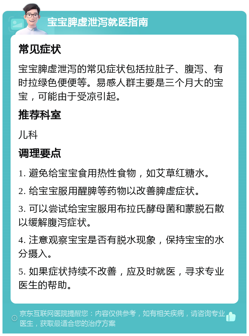 宝宝脾虚泄泻就医指南 常见症状 宝宝脾虚泄泻的常见症状包括拉肚子、腹泻、有时拉绿色便便等。易感人群主要是三个月大的宝宝，可能由于受凉引起。 推荐科室 儿科 调理要点 1. 避免给宝宝食用热性食物，如艾草红糖水。 2. 给宝宝服用醒脾等药物以改善脾虚症状。 3. 可以尝试给宝宝服用布拉氏酵母菌和蒙脱石散以缓解腹泻症状。 4. 注意观察宝宝是否有脱水现象，保持宝宝的水分摄入。 5. 如果症状持续不改善，应及时就医，寻求专业医生的帮助。