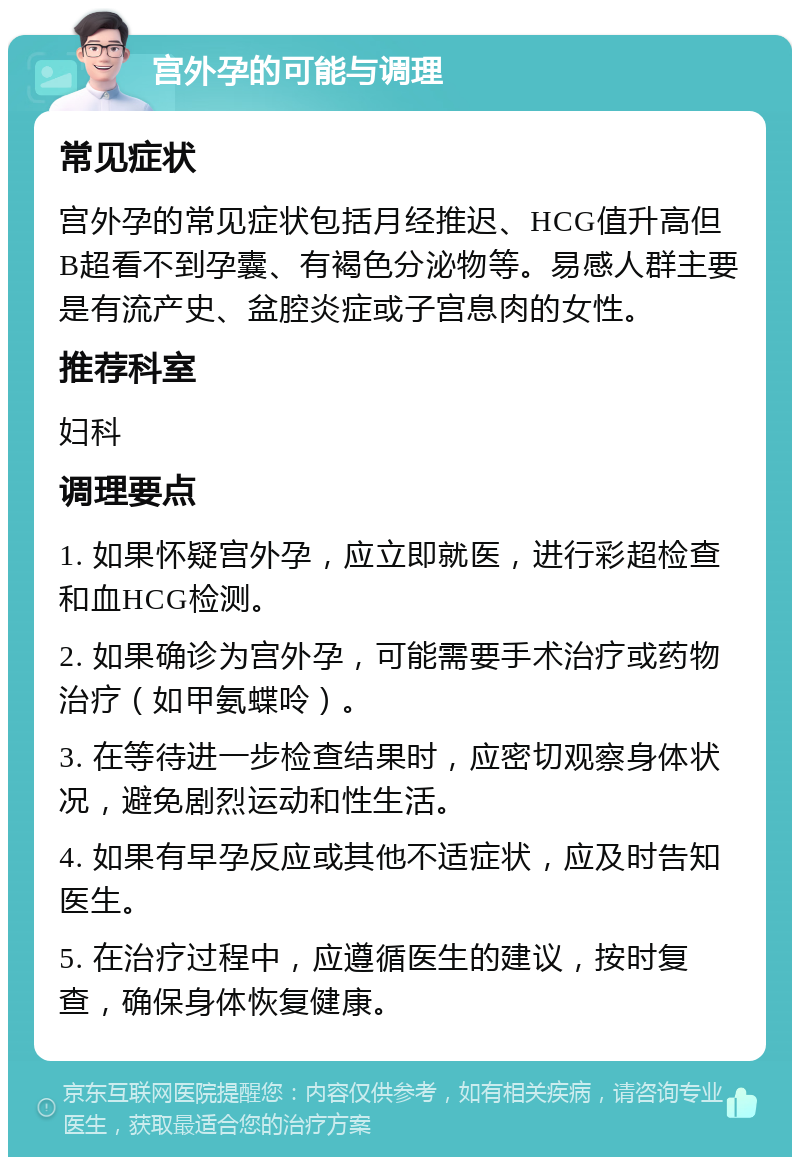 宫外孕的可能与调理 常见症状 宫外孕的常见症状包括月经推迟、HCG值升高但B超看不到孕囊、有褐色分泌物等。易感人群主要是有流产史、盆腔炎症或子宫息肉的女性。 推荐科室 妇科 调理要点 1. 如果怀疑宫外孕，应立即就医，进行彩超检查和血HCG检测。 2. 如果确诊为宫外孕，可能需要手术治疗或药物治疗（如甲氨蝶呤）。 3. 在等待进一步检查结果时，应密切观察身体状况，避免剧烈运动和性生活。 4. 如果有早孕反应或其他不适症状，应及时告知医生。 5. 在治疗过程中，应遵循医生的建议，按时复查，确保身体恢复健康。