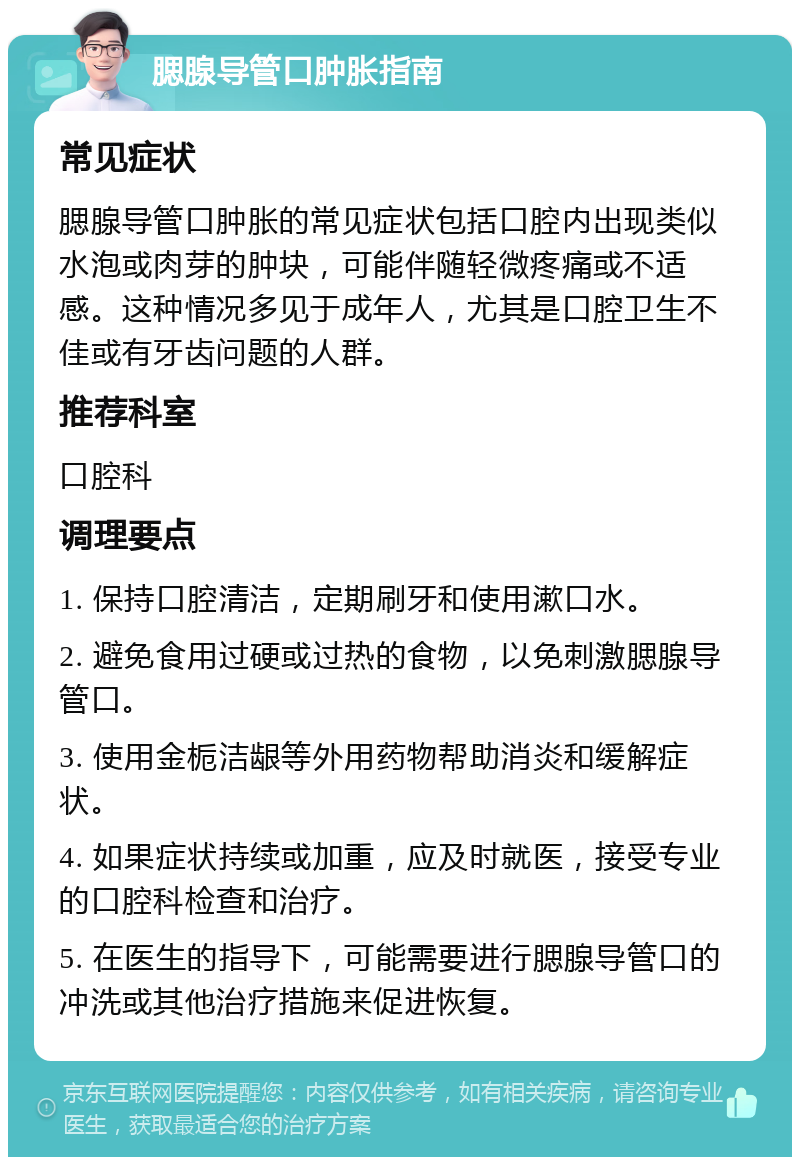 腮腺导管口肿胀指南 常见症状 腮腺导管口肿胀的常见症状包括口腔内出现类似水泡或肉芽的肿块，可能伴随轻微疼痛或不适感。这种情况多见于成年人，尤其是口腔卫生不佳或有牙齿问题的人群。 推荐科室 口腔科 调理要点 1. 保持口腔清洁，定期刷牙和使用漱口水。 2. 避免食用过硬或过热的食物，以免刺激腮腺导管口。 3. 使用金栀洁龈等外用药物帮助消炎和缓解症状。 4. 如果症状持续或加重，应及时就医，接受专业的口腔科检查和治疗。 5. 在医生的指导下，可能需要进行腮腺导管口的冲洗或其他治疗措施来促进恢复。