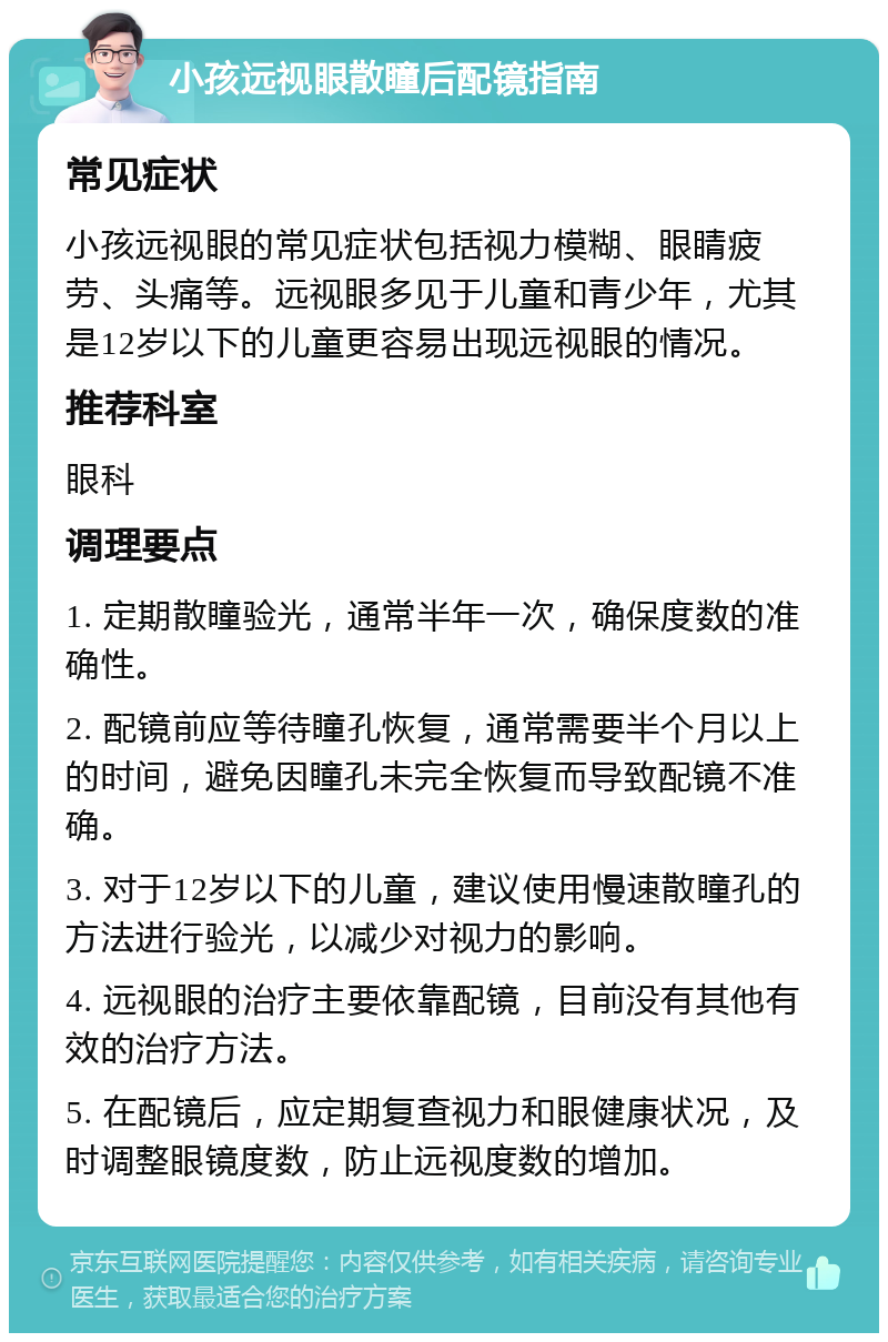 小孩远视眼散瞳后配镜指南 常见症状 小孩远视眼的常见症状包括视力模糊、眼睛疲劳、头痛等。远视眼多见于儿童和青少年，尤其是12岁以下的儿童更容易出现远视眼的情况。 推荐科室 眼科 调理要点 1. 定期散瞳验光，通常半年一次，确保度数的准确性。 2. 配镜前应等待瞳孔恢复，通常需要半个月以上的时间，避免因瞳孔未完全恢复而导致配镜不准确。 3. 对于12岁以下的儿童，建议使用慢速散瞳孔的方法进行验光，以减少对视力的影响。 4. 远视眼的治疗主要依靠配镜，目前没有其他有效的治疗方法。 5. 在配镜后，应定期复查视力和眼健康状况，及时调整眼镜度数，防止远视度数的增加。