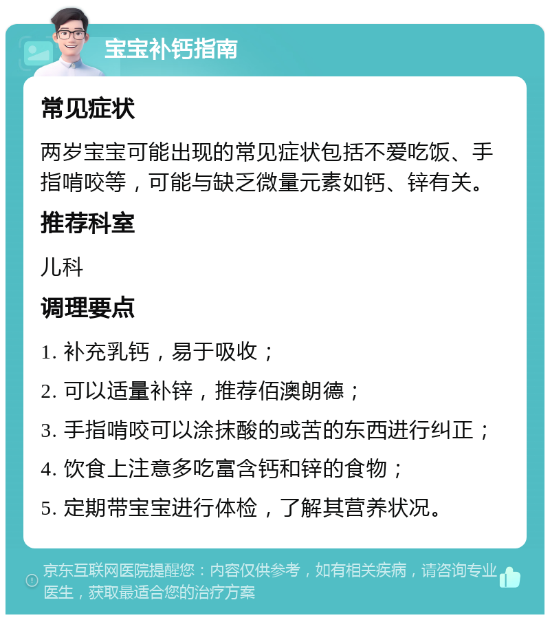 宝宝补钙指南 常见症状 两岁宝宝可能出现的常见症状包括不爱吃饭、手指啃咬等，可能与缺乏微量元素如钙、锌有关。 推荐科室 儿科 调理要点 1. 补充乳钙，易于吸收； 2. 可以适量补锌，推荐佰澳朗德； 3. 手指啃咬可以涂抹酸的或苦的东西进行纠正； 4. 饮食上注意多吃富含钙和锌的食物； 5. 定期带宝宝进行体检，了解其营养状况。