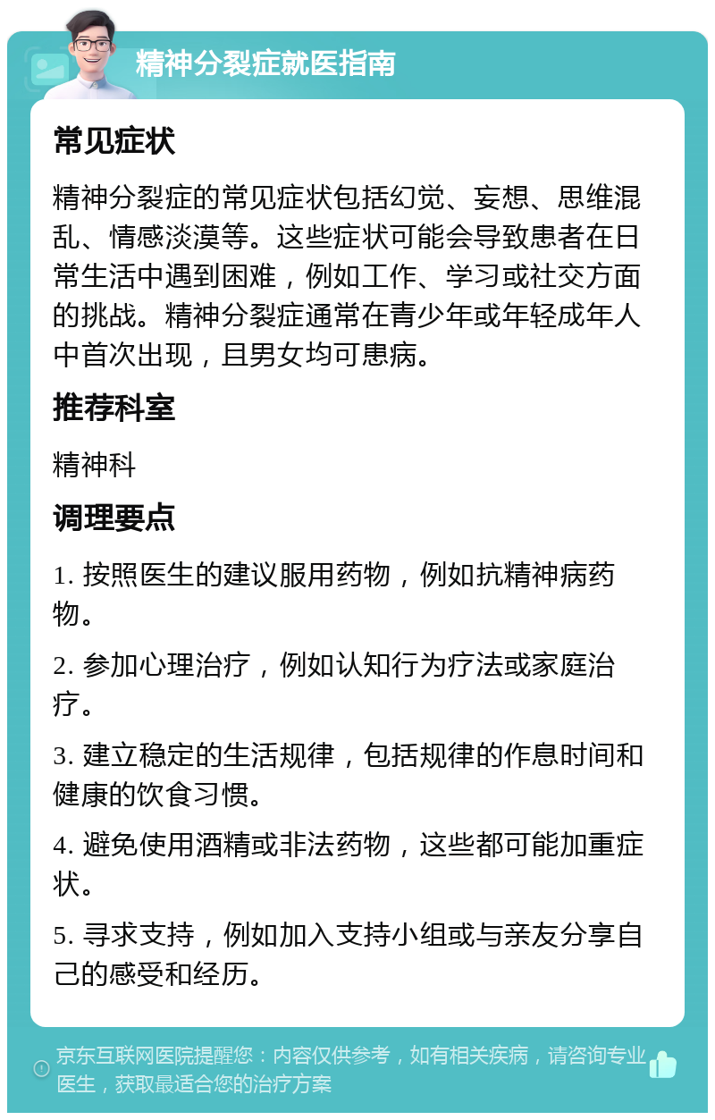 精神分裂症就医指南 常见症状 精神分裂症的常见症状包括幻觉、妄想、思维混乱、情感淡漠等。这些症状可能会导致患者在日常生活中遇到困难，例如工作、学习或社交方面的挑战。精神分裂症通常在青少年或年轻成年人中首次出现，且男女均可患病。 推荐科室 精神科 调理要点 1. 按照医生的建议服用药物，例如抗精神病药物。 2. 参加心理治疗，例如认知行为疗法或家庭治疗。 3. 建立稳定的生活规律，包括规律的作息时间和健康的饮食习惯。 4. 避免使用酒精或非法药物，这些都可能加重症状。 5. 寻求支持，例如加入支持小组或与亲友分享自己的感受和经历。