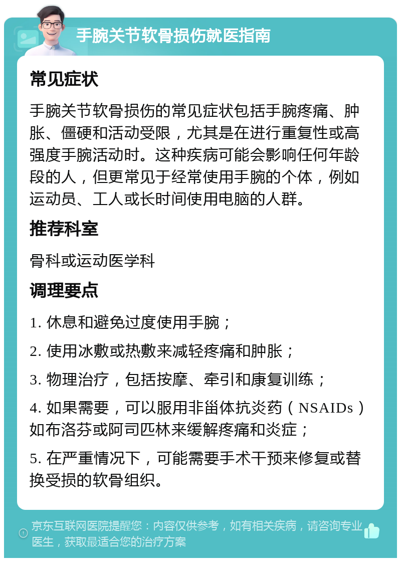 手腕关节软骨损伤就医指南 常见症状 手腕关节软骨损伤的常见症状包括手腕疼痛、肿胀、僵硬和活动受限，尤其是在进行重复性或高强度手腕活动时。这种疾病可能会影响任何年龄段的人，但更常见于经常使用手腕的个体，例如运动员、工人或长时间使用电脑的人群。 推荐科室 骨科或运动医学科 调理要点 1. 休息和避免过度使用手腕； 2. 使用冰敷或热敷来减轻疼痛和肿胀； 3. 物理治疗，包括按摩、牵引和康复训练； 4. 如果需要，可以服用非甾体抗炎药（NSAIDs）如布洛芬或阿司匹林来缓解疼痛和炎症； 5. 在严重情况下，可能需要手术干预来修复或替换受损的软骨组织。