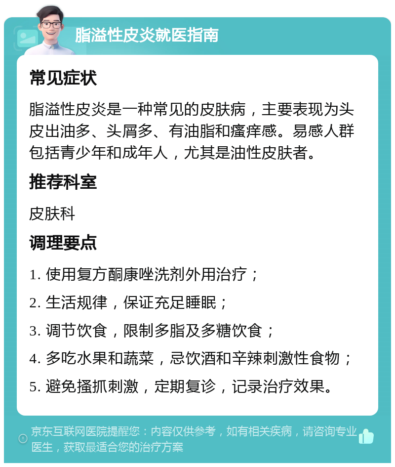 脂溢性皮炎就医指南 常见症状 脂溢性皮炎是一种常见的皮肤病，主要表现为头皮出油多、头屑多、有油脂和瘙痒感。易感人群包括青少年和成年人，尤其是油性皮肤者。 推荐科室 皮肤科 调理要点 1. 使用复方酮康唑洗剂外用治疗； 2. 生活规律，保证充足睡眠； 3. 调节饮食，限制多脂及多糖饮食； 4. 多吃水果和蔬菜，忌饮酒和辛辣刺激性食物； 5. 避免搔抓刺激，定期复诊，记录治疗效果。