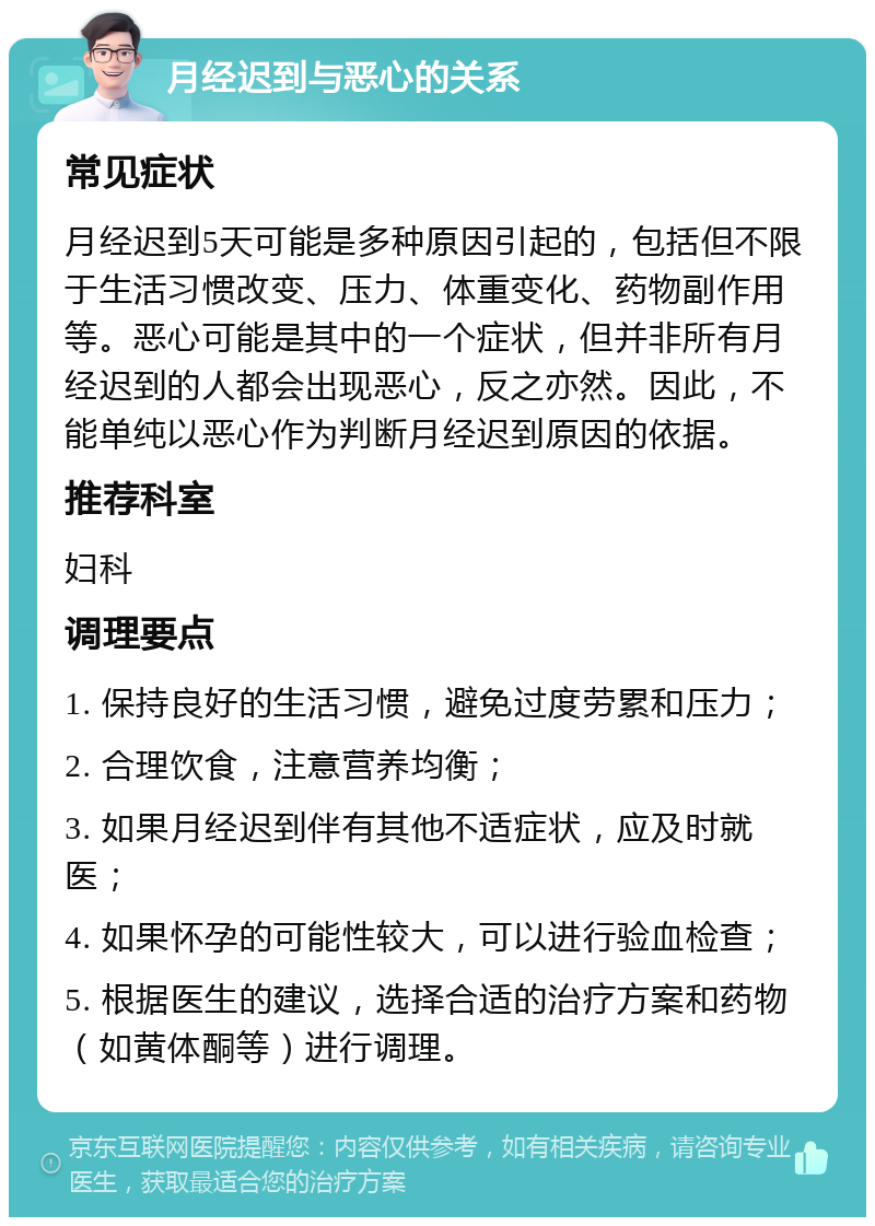 月经迟到与恶心的关系 常见症状 月经迟到5天可能是多种原因引起的，包括但不限于生活习惯改变、压力、体重变化、药物副作用等。恶心可能是其中的一个症状，但并非所有月经迟到的人都会出现恶心，反之亦然。因此，不能单纯以恶心作为判断月经迟到原因的依据。 推荐科室 妇科 调理要点 1. 保持良好的生活习惯，避免过度劳累和压力； 2. 合理饮食，注意营养均衡； 3. 如果月经迟到伴有其他不适症状，应及时就医； 4. 如果怀孕的可能性较大，可以进行验血检查； 5. 根据医生的建议，选择合适的治疗方案和药物（如黄体酮等）进行调理。